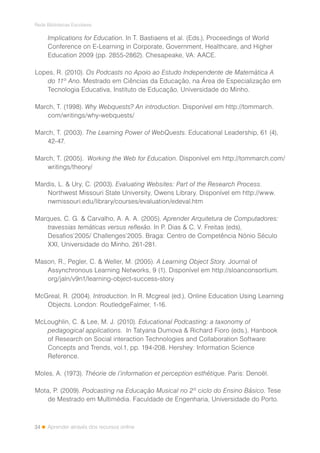 34
Rede Bibliotecas Escolares
Aprender através dos recursos online
Implications for Education. In T. Bastiaens et al. (Eds.), Proceedings of World
Conference on E-Learning in Corporate, Government, Healthcare, and Higher
Education 2009 (pp. 2855-2862). Chesapeake, VA: AACE.
Lopes, R. (2010). Os Podcasts no Apoio ao Estudo Independente de Matemática A
do 11º Ano. Mestrado em Ciências da Educação, na Área de Especialização em
Tecnologia Educativa, Instituto de Educação, Universidade do Minho.
March, T. (1998). Why Webquests? An introduction. Disponível em http://tommarch.
com/writings/why-webquests/
March, T. (2003). The Learning Power of WebQuests. Educational Leadership, 61 (4),
42-47.
March, T. (2005). Working the Web for Education. Disponível em http://tommarch.com/
writings/theory/
Mardis, L. & Ury, C. (2003). Evaluating Websites: Part of the Research Process.
Northwest Missouri State University, Owens Library. Disponível em http://www.
nwmissouri.edu/library/courses/evaluation/edeval.htm
Marques, C. G. & Carvalho, A. A. A. (2005). Aprender Arquitetura de Computadores:
travessias temáticas versus reflexão. In P. Dias & C. V. Freitas (eds),
Desafios’2005/ Challenges’2005. Braga: Centro de Competência Nónio Século
XXI, Universidade do Minho, 261-281.
Mason, R., Pegler, C. & Weller, M. (2005). A Learning Object Story. Journal of
Assynchronous Learning Networks, 9 (1). Disponível em http://sloanconsortium.
org/jaln/v9n1/learning-object-success-story
McGreal, R. (2004). Introduction. In R. Mcgreal (ed.), Online Education Using Learning
Objects. London: RoutledgeFalmer, 1-16.
McLoughlin, C. & Lee, M. J. (2010). Educational Podcasting: a taxonomy of
pedagogical applications. In Tatyana Dumova & Richard Fioro (eds.), Hanbook
of Research on Social interaction Technologies and Collaboration Software:
Concepts and Trends, vol.1, pp. 194-208. Hershey: Information Science
Reference.
Moles, A. (1973). Théorie de l’information et perception esthétique. Paris: Denoël.
Mota, P. (2009). Podcasting na Educação Musical no 2º ciclo do Ensino Básico. Tese
de Mestrado em Multimédia. Faculdade de Engenharia, Universidade do Porto.
 