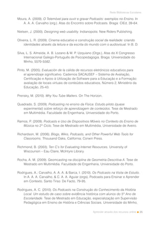 35
Rede Bibliotecas Escolares
Aprender através dos recursos online
Moura, A. (2009). O Telemóvel para ouvir e gravar Podcasts: exemplos no Ensino. In
A. A. A. Carvalho (org.). Atas do Encontro sobre Podcasts. Braga: CIEd, 39-64.
Nielsen, J. (2000). Designing web usability. Indianopolis: New Riders Publishing.
Oliveira, L. R. (2009). Cinema educativo e construção social da realidade: criando
identidades através da leitura e da escrita do mundo com o audiovisual. In B. D.
Silva, L. S. Almeida; A. B. Lozano & M. P. Uzquiano (Orgs.), Atas do X Congresso
Internacional Galego-Português de Psicopedagogia. Braga: Universidade do
Minho, 5570-5582.
Pinto, M. (2005). Evaluación de la cálida de recursos eletrónicos educativos para
el aprendizaje significativo. Cadernos SACAUSEF – Sistema de Avaliação,
Certificação e Apoio à Utilização de Software para a Educação e a Formação:
avaliação de locais virtuais de conteúdos educativos, Número 2, Ministério da
Educação, 25-43.
Prensky, M. (2010). Why You Tube Matters. On The Horizon.
Quadrado, S. (2009). Podcasting no ensino da Física: Estudo piloto (quase
experimental) sobre reforço de aprendizagem de conteúdos. Tese de Mestrado
em Multimédia. Faculdade de Engenharia, Universidade do Porto.
Ramos, P. (2009). Podcasts e Uso de Dispositivos Móveis no Contexto do Ensino de
Música no 2º Ciclo. Tese de Mestrado em Multimédia, Universidade de Aveiro.
Richardson, W. (2006). Blogs, Wikis, Podcasts, and Other Powerful Web Tools for
Classrooms. Thousand Oaks, California; Corwin Press.
Richmond, B. (2003). Ten C’s for Evaluating Internet Resources. University of
Wiscounsin – Eau Claire, McIntyre Library.
Rocha, A. M. (2009). Geomcasting na disciplina de Geometria Descritiva A. Tese de
Mestrado em Multimédia. Faculdade de Engenharia, Universidade do Porto.
Rodrigues, A.; Carvalho, A. A. A. & Barca, I. (2010). Os Podcasts na Visita de Estudo.
In A. A. A. Carvalho, & C. A. A. Aguiar (orgs), Podcasts para Ensinar e Aprender
em Contexto. Santo Tirso: De Facto, 79-95.
Rodrigues, A. C. (2010). Os Podcasts na Construção do Conhecimento da História
Local. Um estudo de caso sobre evidência histórica com alunos do 5º Ano de
Escolaridade. Tese de Mestrado em Educação, especialização em Supervisão
Pedagógica em Ensino de História e Ciências Sociais. Universidade do Minho,
 