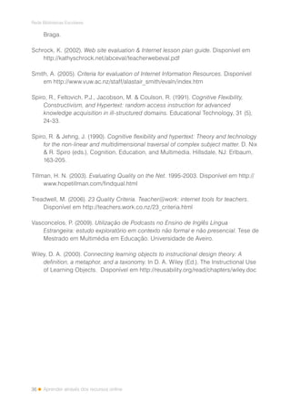 36
Rede Bibliotecas Escolares
Aprender através dos recursos online
Braga.
Schrock, K. (2002). Web site evaluation & Internet lesson plan guide. Disponível em
http://kathyschrock.net/abceval/teacherwebeval.pdf
Smith, A. (2005). Criteria for evaluation of Internet Information Resources. Disponível
em http://www.vuw.ac.nz/staff/alastair_smith/evaln/index.htm
Spiro, R., Feltovich, P.J., Jacobson, M. & Coulson, R. (1991). Cognitive Flexibility,
Constructivism, and Hypertext: random access instruction for advanced
knowledge acquisition in ill-structured domains. Educational Technology, 31 (5),
24-33.
Spiro, R. & Jehng, J. (1990). Cognitive flexibility and hypertext: Theory and technology
for the non-linear and multidimensional traversal of complex subject matter. D. Nix
& R. Spiro (eds.), Cognition, Education, and Multimedia. Hillsdale, NJ: Erlbaum,
163-205.
Tillman, H. N. (2003). Evaluating Quality on the Net. 1995-2003. Disponível em http://
www.hopetillman.com/findqual.html
Treadwell, M. (2006). 23 Quality Criteria. Teacher@work: internet tools for teachers.
Disponível em http://teachers.work.co.nz/23_criteria.html
Vasconcelos, P. (2009). Utilização de Podcasts no Ensino de Inglês Língua
Estrangeira: estudo exploratório em contexto não formal e não presencial. Tese de
Mestrado em Multimédia em Educação. Universidade de Aveiro.
Wiley, D. A. (2000). Connecting learning objects to instructional design theory: A
definition, a metaphor, and a taxonomy. In D. A. Wiley (Ed.), The Instructional Use
of Learning Objects. Disponível em http://reusability.org/read/chapters/wiley.doc
 
