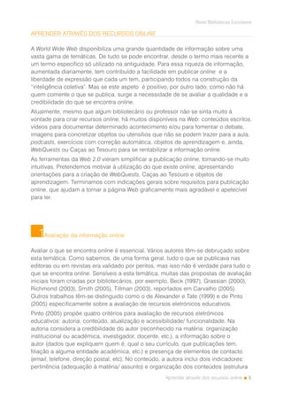 5
Rede Bibliotecas Escolares
Aprender através dos recursos online
APRENDER ATRAVÉS DOS RECURSOS ONLINE
A World Wide Web disponibiliza uma grande quantidade de informação sobre uma
vasta gama de temáticas. De tudo se pode encontrar, desde o termo mais recente a
um termo específico só utilizado na antiguidade. Para essa riqueza de informação,
aumentada diariamente, tem contribuído a facilidade em publicar online e a
liberdade de expressão que cada um tem, participando todos na construção da
“inteligência coletiva”. Mas se este aspeto é positivo, por outro lado, como não há
quem comente o que se publica, surge a necessidade de se avaliar a qualidade e a
credibilidade do que se encontra online.
Atualmente, mesmo que algum bibliotecário ou professor não se sinta muito à
vontade para criar recursos online, há muitos disponíveis na Web: conteúdos escritos,
vídeos para documentar determinado acontecimento e/ou para fomentar o debate,
imagens para concretizar objetos ou utensílios que não se podem trazer para a aula,
podcasts, exercícios com correção automática, objetos de aprendizagem e, ainda,
WebQuests ou Caças ao Tesouro para se rentabilizar a informação online.
As ferramentas da Web 2.0 vieram simplificar a publicação online, tornando-se muito
intuitivas. Pretendemos motivar à utilização do que existe online, apresentando
orientações para a criação de WebQuests, Caças ao Tesouro e objetos de
aprendizagem. Terminamos com indicações gerais sobre requisitos para publicação
online, que ajudam a tornar a página Web graficamente mais agradável e apetecível
para ler.
Avaliação da informação online
Avaliar o que se encontra online é essencial. Vários autores têm-se debruçado sobre
esta temática. Como sabemos, de uma forma geral, tudo o que se publicava nas
editoras ou em revistas era validado por peritos, mas isso não é verdade para tudo o
que se encontra online. Sensíveis a esta temática, muitas das propostas de avaliação
iniciais foram criadas por bibliotecários, por exemplo, Beck (1997), Grassian (2000),
Richmond (2003), Smith (2005), Tillman (2003), reportados em Carvalho (2005).
Outros trabalhos têm-se distinguido como o de Alexander e Tate (1999) e de Pinto
(2005) especificamente sobre a avaliação de recursos eletrónicos educativos.
Pinto (2005) propõe quatro critérios para avaliação de recursos eletrónicos
educativos: autoria, conteúdo, atualização e acessibilidade/ funcionalidade. Na
autoria considera a credibilidade do autor (reconhecido na matéria: organização
institucional ou académica, investigador, docente, etc.), a informação sobre o
autor (dados que expliquem quem é, qual o seu currículo, que publicações tem,
filiação a alguma entidade académica, etc.) e presença de elementos de contacto
(email, telefone, direção postal, etc). No conteúdo, a autora inclui dois indicadores:
pertinência (adequação à matéria/ assunto) e organização dos conteúdos (estrutura
1
 