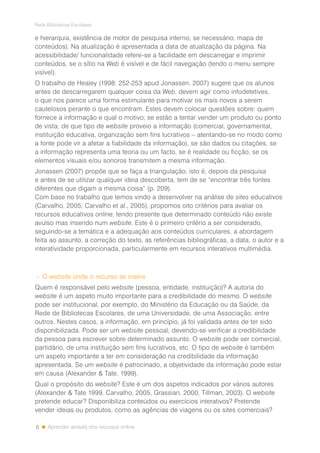 6
Rede Bibliotecas Escolares
Aprender através dos recursos online
e hierarquia, existência de motor de pesquisa interno, se necessário; mapa de
conteúdos). Na atualização é apresentada a data de atualização da página. Na
acessibilidade/ funcionalidade refere-se a facilidade em descarregar e imprimir
conteúdos, se o sítio na Web é visível e de fácil navegação (tendo o menu sempre
visível).
O trabalho de Healey (1998: 252-253 apud Jonassen, 2007) sugere que os alunos
antes de descarregarem qualquer coisa da Web, devem agir como infodetetives,
o que nos parece uma forma estimulante para motivar os mais novos a serem
cautelosos perante o que encontram. Estes devem colocar questões sobre: quem
fornece a informação e qual o motivo; se estão a tentar vender um produto ou ponto
de vista; de que tipo de website proveio a informação (comercial, governamental,
instituição educativa, organização sem fins lucrativos – atentando-se no modo como
a fonte pode vir a afetar a fiabilidade da informação), se são dados ou citações, se
a informação representa uma teoria ou um facto, se é realidade ou ficção, se os
elementos visuais e/ou sonoros transmitem a mesma informação.
Jonassen (2007) propõe que se faça a triangulação, isto é, depois da pesquisa
e antes de se utilizar qualquer ideia descoberta, tem de se “encontrar três fontes
diferentes que digam a mesma coisa” (p. 209).
Com base no trabalho que temos vindo a desenvolver na análise de sites educativos
(Carvalho, 2005; Carvalho et al., 2005), propomos oito critérios para avaliar os
recursos educativos online, tendo presente que determinado conteúdo não existe
avulso mas inserido num website. Este é o primeiro critério a ser considerado,
seguindo-se a temática e a adequação aos conteúdos curriculares, a abordagem
feita ao assunto, a correção do texto, as referências bibliográficas, a data, o autor e a
interatividade proporcionada, particularmente em recursos interativos multimédia.
> O website onde o recurso se insere
Quem é responsável pelo website (pessoa, entidade, instituição)? A autoria do
website é um aspeto muito importante para a credibilidade do mesmo. O website
pode ser institucional, por exemplo, do Ministério da Educação ou da Saúde, da
Rede de Bibliotecas Escolares, de uma Universidade, de uma Associação, entre
outros. Nestes casos, a informação, em princípio, já foi validada antes de ter sido
disponibilizada. Pode ser um website pessoal, devendo-se verificar a credibilidade
da pessoa para escrever sobre determinado assunto. O website pode ser comercial,
partidário, de uma instituição sem fins lucrativos, etc. O tipo de website é também
um aspeto importante a ter em consideração na credibilidade da informação
apresentada. Se um website é patrocinado, a objetividade da informação pode estar
em causa (Alexander & Tate, 1999).
Qual o propósito do website? Este é um dos aspetos indicados por vários autores
(Alexander & Tate 1999, Carvalho, 2005, Grassian, 2000, Tillman, 2003). O website
pretende educar? Disponibiliza conteúdos ou exercícios interativos? Pretende
vender ideias ou produtos, como as agências de viagens ou os sites comerciais?
 