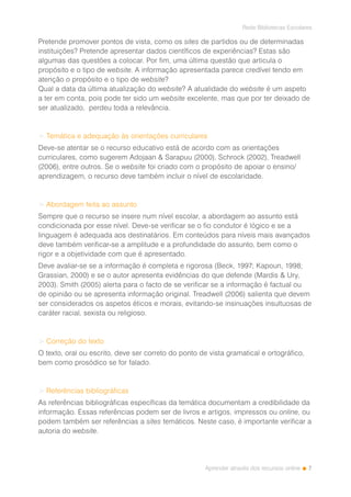 7
Rede Bibliotecas Escolares
Aprender através dos recursos online
Pretende promover pontos de vista, como os sites de partidos ou de determinadas
instituições? Pretende apresentar dados científicos de experiências? Estas são
algumas das questões a colocar. Por fim, uma última questão que articula o
propósito e o tipo de website. A informação apresentada parece credível tendo em
atenção o propósito e o tipo de website?
Qual a data da última atualização do website? A atualidade do website é um aspeto
a ter em conta, pois pode ter sido um website excelente, mas que por ter deixado de
ser atualizado, perdeu toda a relevância.
> Temática e adequação às orientações curriculares
Deve-se atentar se o recurso educativo está de acordo com as orientações
curriculares, como sugerem Adojaan & Sarapuu (2000), Schrock (2002), Treadwell
(2006), entre outros. Se o website foi criado com o propósito de apoiar o ensino/
aprendizagem, o recurso deve também incluir o nível de escolaridade.
> Abordagem feita ao assunto
Sempre que o recurso se insere num nível escolar, a abordagem ao assunto está
condicionada por esse nível. Deve-se verificar se o fio condutor é lógico e se a
linguagem é adequada aos destinatários. Em conteúdos para níveis mais avançados
deve também verificar-se a amplitude e a profundidade do assunto, bem como o
rigor e a objetividade com que é apresentado.
Deve avaliar-se se a informação é completa e rigorosa (Beck, 1997; Kapoun, 1998;
Grassian, 2000) e se o autor apresenta evidências do que defende (Mardis & Ury,
2003). Smith (2005) alerta para o facto de se verificar se a informação é factual ou
de opinião ou se apresenta informação original. Treadwell (2006) salienta que devem
ser considerados os aspetos éticos e morais, evitando-se insinuações insultuosas de
caráter racial, sexista ou religioso.
> Correção do texto
O texto, oral ou escrito, deve ser correto do ponto de vista gramatical e ortográfico,
bem como prosódico se for falado.
> Referências bibliográficas
As referências bibliográficas específicas da temática documentam a credibilidade da
informação. Essas referências podem ser de livros e artigos, impressos ou online, ou
podem também ser referências a sites temáticos. Neste caso, é importante verificar a
autoria do website.
 