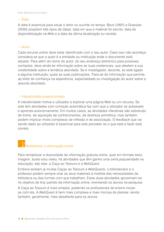 8
Rede Bibliotecas Escolares
Aprender através dos recursos online
> Data
A data é essencial para situar o leitor ou ouvinte no tempo. Beck (1997) e Grassian
(2000) propõem três tipos de datas: data em que o material foi escrito, data de
disponibilização na Web e a data da última atualização ou revisão.
> Autor
Cada recurso online deve estar identificado com o seu autor. Caso isso não aconteça
considera-se que o autor é a entidade ou instituição onde o documento está
alojado. Para além do nome do autor, do seu endereço eletrónico para possíveis
contactos, deve ainda ter informação sobre as suas credenciais, que atestem a sua
credibilidade sobre a temática abordada. Se é investigador, docente, se está ligado
a alguma instituição; quais as suas publicações. Trata-se de informação que permite
ao leitor ter confiança na experiência, especialidade ou investigação do autor sobre o
assunto abordado.
> Interatividade proporcionada
A interatividade motiva o utilizador a explorar uma página Web ou um recurso. Se
este tem atividades com correção automática faz com que o utilizador se autoavalie
e aprenda autonomamente. Em muitos casos, as atividades interativas são sobretudo
de treino, de aquisição de conhecimentos, de destreza aritmética, mas também
podem implicar níveis complexos de reflexão e de associação. O feedback que vai
sendo dado ao utilizador é essencial para este perceber se o que está a fazer está
correto.
Rentabilizar a informação online
Para rentabilizar a diversidade de informação gratuita online, quer em formato texto,
imagem, áudio e/ou vídeo, há atividades que têm ganho uma certa popularidade na
educação, são elas: a Caça ao Tesouro e a WebQuest.
Embora existam já muitas Caças ao Tesouro e WebQuests, o bibliotecário e o
professor podem sempre criar os seus materiais à medida das necessidades da
biblioteca ou das turmas com que trabalham. Estas duas atividades aproximam-se
no objetivo de tirar partido da informação online, orientando os alunos na pesquisa.
A Caça ao Tesouro é mais simples, podendo os profissionais de ensino iniciar-
se com ela. A WebQuest é bem mais complexa e mais morosa de planear, sendo
também, geralmente, mais desafiante para os alunos.
2
 