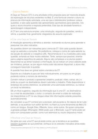 9
Rede Bibliotecas Escolares
Aprender através dos recursos online
> Caça ao Tesouro
A Caça ao Tesouro (CT) é uma atividade online proposta para ser resolvida através
da exploração de recursos existentes na Web. É uma forma de orientar o aluno na
procura da informação solicitada, uma vez que o bibliotecário/ professor coloca
questões, e sob cada questão são apresentados apontadores para websites, nos
quais o aluno encontra a resposta pretendida. Este tipo de atividade fomenta a
aprendizagem independente.
A CT tem uma estrutura simples: uma introdução, seguida de questões, sendo a
última, a questão final, geralmente integradora do assunto explorado.
 Criar uma Caça ao Tesouro
A introdução apresenta a temática a abordar, motivando os alunos para aprender e
pesquisar nos sites indicados.
As questões devem ser relevantes para o tema da CT. Sob cada questão devem
surgir os websites a consultar. De preferência, coloque o nome de cada website ou
da secção do website e o respetivo URL. Recomenda-se 2 ou 3 websites para cada
questão, evitando-se listar muitos websites. Tente, sempre que possível, orientar
para a página específica do website. Alguns são complexos e os alunos podem
desorientar-se ao tentar localizar a informação. Se só indicar um único website pode
ser limitativo, porque, se por algum motivo este não estiver disponível, o aluno não
conseguirá responder à questão.
A questão final deve ser global sobre a temática da CT.
Explicite se o trabalho é para ser feito individualmente, em pares ou em grupo,
podendo indicar o número de elementos.
Convém indicar o produto a apresentar (relatório, podcast, vídeo, cartaz, etc.) e
onde ou a quem os destinatários devem submeter o trabalho. Pode disponibilizar o
endereço de correio eletrónico, se pretender uma submissão eletrónica, ou indicar
um local na biblioteca.
Dê um título sugestivo, seguido da informação que é uma CT1
, os destinatários
ou o nível de escolaridade, o autor, o contacto de email e a data de realização
(se disponibilizar a CT no seu blogue estas três informações estarão presentes
automaticamente).
Ao conceber a sua CT comece por a escrever, estruturando-a. Só depois de ter tudo
definido, a vai publicar num editor de html, no Flash ou numa ferramenta da Web 2.0,
como um blogue, Google Sites, PBworks, Issuu, entre outros. Se quiser conquistar
a geração polegar (Rheingold, 2002) pode usar o Wirenode, cuja CT tanto pode ser
vista num computador portátil, como num telemóvel ou noutro dispositivo móvel.
 Reutilizar uma Caça ao Tesouro
Se optar por usar uma CT que já existe online, por a temática e as questões
estarem ajustadas ao que pretende, verifique se os websites indicados ainda estão
1
Pode encontrar exemplos de CT em http://webs.ie.uminho.pt/aac/ct
 