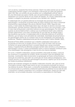 4
Rede Bibliotecas Escolares
Biblioteca escolar e trabalho colaborativo
com os alunos, roubando-lhes tempo precioso. Dizem-nos estes autores que as culturas
colaborativas também exigem uma orientação e intervenção por parte dos gestores
(idem:105). Mas, ao contrário do que se passa com a colegialidade artificial, trata-se
de uma intervenção que apoia e facilita, que cria oportunidades para os professores
trabalharem em conjunto dentro do seu horário de trabalho. As culturas colaborativas não
impõem o colegial e as parcerias: promovem-nos e facilitam-nos. (ibidem)
A colaboração tem um grande potencial na renovação dos processos de ensino e
aprendizagem, combinando os pontos fortes de vários indivíduos de modo a influenciar
positivamente a aprendizagem dos alunos (Montiel-Overall, 2005). Segundo esta
autora, o maior poder da colaboração talvez seja o de expor os alunos a recursos mais
diversificados, opiniões diversas e diferentes estilos de ensino e de comunicação, o que
é muito mais enriquecedor e permitirá melhorar as suas aprendizagens. Por outro lado,
quando os alunos testemunham o esforço que os professores fazem para colaborar,
também desenvolvem uma maior compreensão do que este tipo de relação exige e
dos benefícios que ela traz. A colaboração entre os docentes potencia um ambiente
diferente, que se traduz numa atmosfera de criatividade, diversidade de pensamento e
de aprendizagem dentro de um contexto mais rico de investigação e de resolução de
problemas. Trabalhar colaborativamente permite ensinar mais e melhor (Roldão, 2007).
Boavida & Ponte (2002) consideram que o trabalho colaborativo serve para unir
as pessoas em torno de um projeto comum e que o facto de haver mais recursos
humanos num grupo pode promover o sucesso daquilo que o grupo se propõe
realizar. O aparecimento de diferentes sinergias também abre caminho a uma reflexão e
aprendizagem mútuas. E várias sensibilidades sobre a mesma realidade contribuem para
uma interpretação mais abrangente e mais rica de uma mesma realidade.
Em suma, o trabalho colaborativo, porque possibilita a discussão de ideias, a procura
de consensos e a superação de conflitos, tende a aumentar o grau de satisfação dos
docentes, incentivando maior envolvimento na apropriação de novos conhecimentos e
resolução de problemas, para além da construção de novas práticas pedagógicas, com
impacto decisivo na melhoria das aprendizagens dos alunos, objetivo que vai ao encontro
da missão do professor bibliotecário.
Apesar das evidentes vantagens do trabalho colaborativo docente, este, para se tornar
uma prática corrente, exigirá nada menos do que uma pequena revolução na cultura e
nas práticas da escola. Ainda assim, a crescente necessidade de integração das literacias
no currículo pode vir a contrariar o tradicional isolamento do professor na sua sala de aula
e impulsionar o trabalho cooperativo com o professor bibliotecário, desde que este seja
entendido, na comunidade educativa, como perito ou especialista em informação.
 