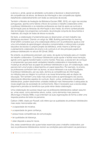 6
Rede Bibliotecas Escolares
Biblioteca escolar e trabalho colaborativo
e alunos e, ainda, apoiar as atividades curriculares e favorecer o desenvolvimento
de competências da leitura, da literacia da informação e das competências digitais,
trabalhando colaborativamente com todas as estruturas da escola.
Também o Modelo de Avaliação da Biblioteca Escolar (RBE, 2013), em vigor nas escolas
portuguesas, aponta como fatores críticos de sucesso o trabalho colaborativo entre
o professor bibliotecário e os restantes professores ao nível do apoio ao currículo e
da formação para as literacias da informação e dos media; do ensino contextualizado
das tecnologias nos programas curriculares; da produção conjunta de documentos e
materiais; da criação de redes de leitura na escola.
De facto, a colaboração é fundamental para se desenvolver um bom trabalho nas
bibliotecas escolares. Citando um artigo de 1998, Building partnerships for learning,
Small (2001) considera que uma colaboração efetiva com os professores ajuda a criar
uma comunidade de aprendizagem vibrante e comprometida, e reforça todo o projeto
educativo da escola e o próprio projeto da biblioteca, vindo mesmo a afirmar que
o planeamento colaborativo do ensino e do currículo é um dos principais papéis do
professor bibliotecário no século XXI (Small, 2002).
No entanto, os professores precisam, por vezes, de ajuda na transição para um modelo
de trabalho colaborativo. O professor bibliotecário pode ajudar e facilitar essa transição,
agindo como agente transformador e como monitor. Para isso, a escola tem de começar
a compreender que para existir verdadeiro trabalho colaborativo é importante uma
mudança de atitude face ao papel do professor bibliotecário e que, em colaboração, cada
parceiro tem uma função e desempenha um papel específico. Por exemplo, no ensino,
os professores conhecem bem os alunos, os seus interesses e as suas dificuldades.
O professor bibliotecário, por seu lado, domina as competências de informação,
os métodos para as integrar no currículo e as novas ferramentas web ao dispor da
educação. Tem também uma visão mais ampla sobre as aprendizagens dos alunos,
relacionando diferentes aspetos do currículo. Assim, juntos, professores e professores
bibliotecários, podem desenvolver unidades didáticas mais interessantes e adequadas às
novas exigências da sociedade do conhecimento. Mas é necessário que a escola esteja
disponível e perceba os benefícios que pode retirar desta colaboração.
Uma colaboração de sucesso requer que os professores bibliotecários saibam assumir-
se, umas vezes, como elementos ativos, outras, como elementos mais passivos
(Muronaga e Harada,1999), e que entendam as suas organizações de forma a obter uma
resposta positiva de todos os parceiros.
Callison (1999, citado por Russell, s/d) refere que as qualidades do professor bibliotecário
mais vezes mencionadas são:
• a capacidade de iniciativa;
• a capacidade de gerar confiança;
• possuir boas competências de comunicação;
• ter qualidades de liderança;
• estar disposto a assumir riscos.
Ora, estas caraterísticas são quase todas essenciais para o trabalho colaborativo, por
isso os professores bibliotecários reúnem as condições para estimularem as parcerias e
 