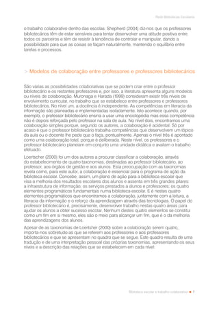 7
Rede Bibliotecas Escolares
Biblioteca escolar e trabalho colaborativo
o trabalho colaborativo dentro das escolas. Shepherd (2004) diz-nos que os professores
bibliotecários têm de estar sensíveis para tentar desenvolver uma atitude positiva entre
todos os parceiros e têm de resistir à tendência de controlar e manipular, dando a
possibilidade para que as coisas se façam naturalmente, mantendo o equilíbrio entre
tarefas e processos.
> Modelos de colaboração entre professores e professores bibliotecários
São várias as possibilidades colaborativas que se podem criar entre o professor
bibliotecário e os restantes professores e, por isso, a literatura apresenta alguns modelos
ou níveis de colaboração. Muronaga e Harada (1999) consideram existir três níveis de
envolvimento curricular, no trabalho que se estabelece entre professores e professores
bibliotecários. No nível um, a docência é independente. As competências em literacia da
informação são planeadas e implementadas isoladamente. Isto acontece quando, por
exemplo, o professor bibliotecário ensina a usar uma enciclopédia mas essa competência
não é depois reforçada pelo professor na sala de aula. No nível dois, encontramos uma
colaboração simples porque, segundo os autores, a colaboração é acidental. Só por
acaso é que o professor bibliotecário trabalha competências que desenvolvem um tópico
da aula ou o docente lhe pede que o faça, pontualmente. Apenas o nível três é apontado
como uma colaboração total, porque é deliberada. Neste nível, os professores e o
professor bibliotecário planeiam em conjunto uma unidade didática e avaliam o trabalho
efetuado.
Loertscher (2000) foi um dos autores a procurar classificar a colaboração, através
do estabelecimento de quatro taxonomias, destinadas ao professor bibliotecário, ao
professor, aos órgãos de gestão e aos alunos. Esta preocupação com as taxonomias
revela como, para este autor, a colaboração é essencial para o programa de ação da
biblioteca escolar. Concebe, assim, um plano de ação para a biblioteca escolar que
visa a melhoria dos resultados escolares dos alunos e assenta em três grandes pilares:
a infraestrutura de informação; os serviços prestados a alunos e professores; os quatro
elementos programáticos fundamentais numa biblioteca escolar. E é nestes quatro
elementos programáticos que encontramos a colaboração, juntamente com a leitura, a
literacia da informação e o reforço da aprendizagem através das tecnologias. O papel do
professor bibliotecário é, precisamente, desenvolver trabalho nestas quatro áreas para
ajudar os alunos a obter sucesso escolar. Nenhum destes quatro elementos se constitui
como um fim em si mesmo, eles são o meio para alcançar um fim, que é o da melhoria
das aprendizagens dos alunos.
Apesar de as taxonomias de Loertsher (2000) sobre a colaboração serem quatro,
importa-nos sobretudo as que se referem aos professores e aos professores
bibliotecários e que se apresentam no quadro que se segue. Este quadro resulta de uma
tradução e de uma interpretação pessoal das próprias taxonomias, apresentando os seus
níveis e a descrição das relações que se estabelecem em cada nível:
 
