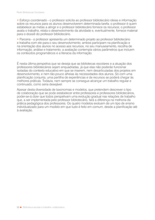 10
Rede Bibliotecas Escolares
Biblioteca escolar e trabalho colaborativo
• Esforço coordenado - o professor solicita ao professor bibliotecário ideias e informação
sobre os recursos para os alunos desenvolverem determinada tarefa; o professor é quem
estabelece as metas a atingir e o professor bibliotecário fornece os recursos; o professor
avalia o trabalho, relata o desenvolvimento da atividade e, eventualmente, fornece material
para o dossiê do professor bibliotecário.
• Parceria - o professor apresenta um determinado projeto ao professor bibliotecário
e trabalha com ele para o seu desenvolvimento; ambos participam na planificação e
na orientação dos alunos no acesso aos recursos, no seu manuseamento, recolha de
informação, análise e tratamento; a avaliação contempla vários parâmetros que incluem
os conteúdos programáticos e a literacia da informação.
É nesta última perspetiva que se deseja que as bibliotecas escolares e a atuação dos
professores bibliotecários sejam enquadradas, já que elas não poderão funcionar
isoladas do contexto educativo em que se inserem, nem desarticuladas dos projetos em
desenvolvimento, e nem tão pouco alheias às necessidades dos alunos. Só com uma
planificação conjunta, uma partilha de experiências e de recursos se poderá chegar às
melhores práticas. Todavia, nem sempre se consegue alcançar um trabalho regular e
continuado, como seria desejável.
Apesar desta diversidade de taxonomias e modelos, que pretendem descrever o tipo
de colaboração que se pode estabelecer entre professores e professores bibliotecários,
poder-se-á dizer que todos perspetivam uma evolução gradual nas relações de trabalho
que, a ser implementada pelo professor bibliotecário, fará a diferença na melhoria da
prática pedagógica dos professores. Os quatro modelos evoluem de um tipo de ensino
individualizado para um modelo em que tudo é feito em comum, desde a planificação até
à avaliação.
 