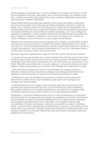 12
Rede Bibliotecas Escolares
Biblioteca escolar e trabalho colaborativo
sendo simpático e compreensivo; e construir relações de confiança com calma, mas de
forma significativa. No fundo, estar atento, ser um bom observador, ser simpático e pró-
ativo, e revelar bom senso são características que o professor bibliotecário deve possuir
para promover o trabalho colaborativo.
Oberg (1995) refere-se ao papel dos diretores na promoção do trabalho colaborativo,
que vai muito para além da constituição de horários favoráveis e flexíveis. O apoio do
diretor inclui o trabalho direto com os professores no sentido de lhes desenvolver uma
compreensão correta de qual é o papel da biblioteca. Tal é possível através da presença
do professor bibliotecário nas reuniões de carácter pedagógico, de modo a integrar as
atividades da biblioteca; o diretor também pode sondar as expectativas dos professores
antes e depois de utilizarem a biblioteca; e deve servir ele próprio como modelo, ao
utilizar a biblioteca, os seus recursos e os seus programas de literacia.
Nesta linha do estabelecimento de boas relações com a direção, Hartzell (2003) também
considera que a principal relação no trabalho do professor bibliotecário é com o diretor.
Pode ser-se o melhor professor bibliotecário mas não se terá oportunidade de o provar se
o diretor não valorizar o que o professor bibliotecário faz. É, por isso, necessário tomar a
iniciativa para conseguir captar a atenção do diretor.
Aqui ficam algumas sugestões que, segundo este autor, podem ajudar para começar:
• Encontre formas para interagir com o diretor regularmente. Consiga uma reunião formal
de três em três meses para lhe dar conta do que está a acontecer na biblioteca. Prepare
cuidadosamente cada reunião, elaborando um curto memorando que pode deixar com o
diretor. Dê enfâse aos professores com quem colabora e o número de alunos com quem
trabalha. Sugira novos projetos que envolvam mais interação com professores e alunos;
• Não se limite aos intercâmbios formais. Tente interagir com colegas durante os
intervalos e horas de almoço (estudos sociológicos e psicológicos demonstram que
gostamos mais das pessoas se mantivermos contacto continuado com elas);
• Mantenha-se a par das atividades que ocorrem na escola e procure formas de
demonstrar ao diretor como é que a biblioteca pode ajudar nas mudanças e tire
vantagem das oportunidades.
• Preste atenção aos seus colegas. Está na posição ideal para monitorizar eventos
escolares por causa do contacto que tem com os docentes que usam a biblioteca.
Mas procure também sair do espaço da biblioteca e converse com as pessoas. Mais
importante: preste atenção ao que o diretor diz e às informações que partilha.	
Sintetizando, o professor bibliotecário tem de ter um perfil de liderança e pro-atividade
que lhe permita ter um papel ativo nas relações que estabelece com todos os elementos
da comunidade educativa. O professor bibliotecário tem de saber seduzir e aproveitar
oportunidades para desenvolver com os docentes, em situação de sala de aula,
competências no âmbito das literacias. Cabe-lhe compreender e aceitar os diferentes
estilos, conhecimentos e experiências dos professores, conquistar a sua confiança e tirar
partido disso para melhorar o trabalho colaborativo. Este tipo de trabalho pressupõe uma
liderança específica do professor bibliotecário que harmonizará, encorajará e procurará
estabelecer compromissos.
 