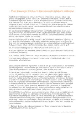 13
Rede Bibliotecas Escolares
Biblioteca escolar e trabalho colaborativo
> Papel dos projetos de leitura no desenvolvimento do trabalho colaborativo
Faz todo o sentido associar a leitura às relações colaborativas porque a leitura é ela
própria congregadora, plural e possui uma forte componente social. Por esse motivo,
a existência de projetos de leitura, que se distinguem da rotina quotidiana das escolas
e se centram numa visão comum, pressupondo o empenho, o envolvimento e a
responsabilidade de muitos professores, pode fomentar o desenvolvimento do trabalho
colaborativo nas escolas e ajudar os professores bibliotecários a estabelecer novos
compromissos com os docentes.
Os projetos de promoção da leitura pretendem criar hábitos de leitura e desenvolver a
competência leitora e a leitura literária. Estes projetos são criados para formar e atrair
novos leitores e contribuir para melhorar e aumentar a compreensão leitora, formando
leitores competentes, críticos e autónomos.
Prole (s.d.) afirma que os projectos de promoção da leitura não podem ser confundidos
com as ações de divulgação e informação (exposições, visitas de escritores, feiras do
livro, etc.), nem com aquelas que a pretexto do livro se desmultiplicam em ações lúdicas/
festivas, em que a leitura é perfeitamente secundária ou está mesmo ausente (p.2).
Os princípios metodológicos que estão na base desta afirmação são:
• o que é importante é o verdadeiro contacto com o livro e com a leitura, e não o evento
que lhe está direcionado;
• as crianças/ jovens deverão ser os agentes ativos do projeto e não meros espectadores;
• o cruzamento da literatura com outras formas de arte é desejável mas não poderá
secundarizar a leitura literária.
Estes princípios são muito importantes na medida em que recolocam o livro e a leitura no
centro dos projetos e nos recordam que uma condição prévia da animação da leitura é
precisamente fazer com que as crianças e os jovens leiam e leiam bem.
O mesmo autor refere ainda que os projetos de leitura podem ser diversificados,
ocorrer em contextos distintos, mas devem ter como público-alvo crianças e jovens,
preferencialmente até aos quinze anos, e devem envolver as comunidades onde se
inserem e implicar as famílias. Tornar-se um leitor competente é um processo demorado
e quanto mais cedo se iniciar o contacto com os livros mais eficaz será a aprendizagem
leitora. Os projetos de leitura também devem obedecer a alguns critérios fundamentais:
a leitura deve incidir em obras completas; a leitura deve ser voluntária, continuada e por
prazer; as obras escolhidas devem ser adequadas aos interesses e motivações dos
participantes e ao seu desenvolvimento; devem desenvolver-se atividades lúdicas que
estimulem e reforcem os hábitos de leitura e melhorem a compreensão.
Osoro (2000) critica o facto de relacionarmos sempre a leitura com a animação, fazendo
dos momentos de leitura nas bibliotecas, constantemente, momentos de festa. Para
que isto não esteja sempre a acontecer, este autor defende que as bibliotecas escolares
desenhem um minucioso e rigoroso projeto de leitura em que estejam contemplados
vários tipos de leitura, e que estipule objetivos, estratégias e processos de avaliação. Para
ajudar as bibliotecas escolares a planificar um projeto de leitura, este autor faz algumas
recomendações:
• O projeto de leitura deverá estar integrado nos documentos orientadores da escola
(Projeto Educativo, Projeto Curricular);
 