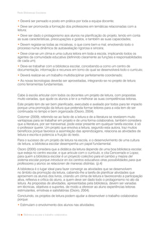 14
Rede Bibliotecas Escolares
Biblioteca escolar e trabalho colaborativo
• Deverá ser pensado e posto em prática por toda a equipa docente;
• Deve ser promovida a formação dos professores em temáticas relacionadas com a
leitura;
• Deve ser dado o protagonismo aos alunos na planificação do projeto, tendo em conta
as suas características, preocupações e gostos, e também as suas capacidades;
• Devem registar-se todas as iniciativas, o que corre bem e mal, envolvendo todo o
processo numa dinâmica de autoavaliação rigorosa e sincera;
• Deve criar-se um clima e uma cultura leitora em toda a escola, implicando todos os
agentes da comunidade educativa (definindo claramente as funções e responsabilidades
de cada um);
• Deve-se trabalhar com a biblioteca escolar, concebendo-a como um centro de
documentação, informação e recursos em torno do qual se desenvolverá todo o currículo;
• Deverá realizar-se um trabalho multidisciplinar perfeitamente coordenado;
• As novas tecnologias deverão ser aproveitadas, integrando-se no projeto de leitura
como ferramentas fundamentais.
Cabe à escola articular com todos os docentes um projeto de leitura, com propostas
muito variadas, que ajude os alunos a ler e a melhorar as suas competências leitoras.
Este projeto tem de ser bem planificado, executado e avaliado por todos para ter impacto
porque uma promoção da leitura que pretenda formar leitores para a vida tem de ser
continuada no tempo e bem organizada (Osoro, 2004).
Colomer (2009), referindo-se ao facto de a leitura e de a literatura se revelarem muito
vantajosas para se trabalhar em projeto e de uma forma colaborativa, também considera
que a literatura, por ser transversal, pode estar presente em qualquer tarefa escolar, é só
o professor querer. Um projeto que envolva a leitura, segundo esta autora, traz muitos
benefícios porque favorece a assimilação das aprendizagens, relaciona as atividades de
leitura e escrita e potencia a fruição do texto.
Para o sucesso de um projeto de leitura na escola, e o desenvolvimento de uma cultura
de leitura, a biblioteca escolar desempenha um papel fundamental.
Osoro (2000) considera que a didática da leitura depende de uma boa biblioteca escolar,
que esteja no centro escolar, e que articule com o currículo, e cita Cencerrado e Lopez,
para quem a biblioteca escolar é un proyecto colectivo para el cambio y mejora del
sistema escolar porque introduce en los centros educativos otras possibilidades para que
professores y alunos se relacionen de maneras distintas. (p.4)
A biblioteca é o lugar ideal para fazer convergir as atividades que se desenvolvem
no âmbito da promoção da leitura, cabendo-lhe a tarefa de planificar atividades que
aproximem os alunos dos livros, criando um clima de leitura e favorecendo a participação
ativa, reflexiva e crítica do aluno, a quem deve ser dado todo o protagonismo no ato da
leitura. As propostas de atividades, apresentadas pela biblioteca, devem ser variadas
em técnicas, objetivos e suportes, de modo a oferecer ao aluno experiências leitoras
estimulantes, emotivas e satisfatórias (Osoro, 2004).
Concluindo, os projetos de leitura podem ajudar a desenvolver o trabalho colaborativo
porque:
• Estimulam o envolvimento dos alunos nas atividades;
 