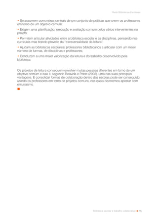 15
Rede Bibliotecas Escolares
Biblioteca escolar e trabalho colaborativo
• Se assumem como eixos centrais de um conjunto de práticas que unem os professores
em torno de um objetivo comum;
• Exigem uma planificação, execução e avaliação comum pelos vários intervenientes no
projeto;
• Permitem articular atividades entre a biblioteca escolar e as disciplinas, pensando nos
currículos mas tirando proveito da “transversalidade da leitura”;
• Ajudam as bibliotecas escolares/ professores bibliotecários a articular com um maior
número de turmas, de disciplinas e professores;
• Conduzem a uma maior valorização da leitura e do trabalho desenvolvido pela
biblioteca.
Os projetos de leitura conseguem envolver muitas pessoas diferentes em torno de um
objetivo comum e isso é, segundo Boavida e Ponte (2002), uma das suas principais
vantagens. E consolidar formas de colaboração dentro das escolas pode ser conseguido
unindo os professores em torno de projetos comuns, nos quais deveremos apostar com
entusiasmo.
 