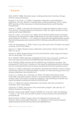 16
Rede Bibliotecas Escolares
Biblioteca escolar e trabalho colaborativo
> Bibliografia
AASL & AECT (1998). Information power: building partnership for learning. Chicago:
American Library Associaton.
Boavida, A. M.; Ponte, J. P. (2002). Investigação colaborativa: potencialidades e
problemas. GTI (org.), Reflectir e investigar sobre a prática profissional, 43-55. Lisboa:
APM. Acedido em http://www.educ.fc.ul.pt/docentes/jponte/docs-pt/02-Boavida-
Ponte(GTI).pdf
Colomer, T. (2009). La formació del lector literari a través de la literatura infantil i juvenil,
Tesis doctoral. Universitat Autònoma de Barcelona, 2005. Ed. digital. Acedido em http://
www.tdx.cat/handle/10803/5054
Dow, M, J. Lakin, J. M. & Court, S.C. (2012). School librarian staffing levels and student
achievement as represented in 2006–2009 Kansas annual yearly progress data. School
Library Research 15 (2012), p. 1-15. Acedido em http://www.ala.org/aasl/sites/ala.org.aasl/
files/content/aaslpubsandjournals/slr/vol15/SLR_StaffingLevelsandStudentAchievement_
V15.pdf
Fullan, M. & Hargreaves, A. (2001). Porque é que vale a pena lutar? O trabalho de equipa
na escola. Porto: Porto Editora.
Haycock, K. (2004). Research about collaboration (what works). Teacher Librarian, Feb
2004 v.31 (3), 48
Hartzell, G. (2003). Building Influence for the school librarian: tenets, targets and tactics,
2nd ed. Worthington, OH: Linworth
IFLA/ UNESCO (1999). Manifesto da Biblioteca Escolar. Trad. portuguesa. Acedido em
http://www.espa.edu.pt/ExtraJoomla/RBE/Manifesto_Biblioteca_Escolar.pdf
IFLA/ UNESCO (2006). Diretrizes da IFLA/UNESCO para bibliotecas escolares. Trad.
portuguesa Mª José Vitorino. Acedido em http://www.ifla.org/files/assets/school-libraries-
resource-centers/publications/school-library-guidelines/school-library-guidelines-pt.pdf
Johnson, D. (2004). Collaboration and reflection: proactivity and reflection: tools to improve
collaborative experiences. Minnesota Media. Acedido em http://www.doug-johnson.com/
dougwri/collaboration-and-reflection.html
Lance, K. C., Rodney; M. J. & Schwarz, B. (2010). The Idaho school library impact
study-2009: how Idaho librarians, teachers, and administrators collaborate for student
success. Idaho Commission for Libraries. Acedido em http://idahodocs.contentdm.oclc.
org/cdm/singleitem/collection/p15100coll7/id/233787/rec/2
Lima, J. A. (2002). As culturas colaborativas nas escolas: estruturas, processos e
conteúdos. Porto: Porto Editora.
Loertscher, D. (2000). Taxonomies of the school library program. Salt Lake City, UT.
HiWillow Research & Publishing.
Ministério da Educação (2009). Portaria 756/2009, de 14 de julho. Diário da República,
1.ª série, n.º 134, 14 de Julho de 2009. Acedido em http://www.rbe.mec.pt/np4/file/33/
portaria756.pdf
Montiel-Overall, P. (2005). Toward a theory of collaboration for teachers and
librarians, School Library Media Research, v. 8. Acedido em http://www.ala.org/aasl/
aaslpubsandjournals/slmrb/slmrcontents/volume82005/theory
 