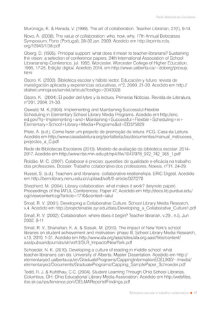 17
Rede Bibliotecas Escolares
Biblioteca escolar e trabalho colaborativo
Muronaga, K. & Harada, V. (1999). The art of collaboration. Teacher Librarian, 27(1), 9-14.
Novo, A. (2008). The value of collaboration: who, how, why. 17th Annual Bobcatsss
Symposium, Porto (Portugal), 28-30 jan. 2009. Acedido em http://eprints.rclis.
org/12943/1/38.pdf
Oberg, D. (1995). Principal support: what does it mean to teacher-librarians? Sustaining
the vision: a selection of conference papers, 24th International Association of School
Librarianship Conference, jul. 1995, Worcester, Worcester College of Higher Education,
1995, 17-25. Edição digital. Acedido 2014, em http://www.ualberta.ca/~doberg/prcsup.
html
Osoro, K. (2000). Biblioteca escolar y hábito lector. Educación y futuro: revista de
investigación aplicada y experiencias educativas, nº2, 2000, 21-30. Acedido em http://
dialnet.unirioja.es/servlet/articulo?codigo=2043928
Osoro, K. (2004). El poder del lybro y la lectura. Primeras Noticias. Revista de Literatura,
nº201, 2004, 21-30.
Oswald, M. K.(1994). Implementing and Maintaining Successful Flexible
Scheduling in Elementary School Library Media Programs. Acedido em http://eric.
ed.gov/?q=Implementing+and+Maintaining+Successful+Flexible+Scheduling+in+
Elementary+School+Library+Media+Programs&id=ED375829
Prole, A. (s.d.). Como fazer um projecto de promoção da leitura. FCG. Casa da Leitura.
Acedido em http://www.casadaleitura.org/portalbeta/bo/documentos/manual_instrucoes_
projectos_a_C.pdf
Rede de Bibliotecas Escolares (2013). Modelo de avaliação da biblioteca escolar: 2014-
2017. Acedido em http://www.rbe.min-edu.pt/np4/file/1047/978_972_742_365_1.pdf
Roldão, M. C. (2007). Colaborar é preciso: questões de qualidade e eficácia no trabalho
dos professores, Dossier: Trabalho colaborativo dos professores, Noesis, nº71, 24-29.
Russel, S. (s.d.). Teachers and librarians: collaborative relationships. ERIC Digest. Acedido
em http://bern.library.nenu.edu.cn/upload/soft/0-article/027/270
Shepherd, M. (2004). Library collaboration: what makes it work? (keynote paper).
Proceedings of the IATUL Conferences. Paper 47, Acedido em http://docs.lib.purdue.edu/
cgi/viewcontent.cgi?article=1710&context=iatul
Small, R. V. (2001). Developing a Collaborative Culture. School Library Media Research,
v.4. Acedido em http://projectenable.syr.edu/data/Developing_a_Collaborative_Culture1.pdf
Small, R. V. (2002). Collaboration: where does it begin? Teacher librarian, v.29 , n.5, Jun
2002, 8-11
Small, R. V., Shanahan, K. A. & Stasak. M. (2010). The impact of New York’s school
libraries on student achievement and motivation: phase III. School Library Media Research,
v.13, 2010, 1-31. Acedido em http://www.ala.org/aasl/sites/ala.org.aasl/files/content/
aaslpubsandjournals/slr/vol13/SLR_ImpactofNewYork.pdf
Schoeder, N. K. (2010). Developing a culture of reading in middle school: what
teacher-librarians can do. University of Alberta. Master Dissertation. Acedido em http://
elementaryed.ualberta.ca/en/GraduatePrograms/CappingInformationEDEL900/~/media/
elementaryed/Documents/GraduatePrograms/Capping_SamplePaper_Schroeder.pdf
Todd, R. J. & Kuhlthau, C.C. (2004). Student Learning Through Ohio School Libraries.
Columbus, OH: Ohio Educational Library Media Association. Acedido em http://webfiles.
rbe.sk.ca/rps/terrance.pon/OELMAReportofFindings.pdf
 