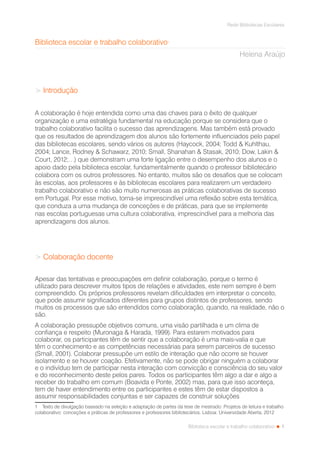 1
Rede Bibliotecas Escolares
Biblioteca escolar e trabalho colaborativo
Biblioteca escolar e trabalho colaborativo1
Helena Araújo
> Introdução
A colaboração é hoje entendida como uma das chaves para o êxito de qualquer
organização e uma estratégia fundamental na educação porque se considera que o
trabalho colaborativo facilita o sucesso das aprendizagens. Mas também está provado
que os resultados de aprendizagem dos alunos são fortemente influenciados pelo papel
das bibliotecas escolares, sendo vários os autores (Haycock, 2004; Todd & Kuhlthau,
2004; Lance, Rodney & Schawarz, 2010; Small, Shanahan & Stasak, 2010; Dow, Lakin &
Court, 2012;…) que demonstram uma forte ligação entre o desempenho dos alunos e o
apoio dado pela biblioteca escolar, fundamentalmente quando o professor bibliotecário
colabora com os outros professores. No entanto, muitos são os desafios que se colocam
às escolas, aos professores e às bibliotecas escolares para realizarem um verdadeiro
trabalho colaborativo e não são muito numerosas as práticas colaborativas de sucesso
em Portugal. Por esse motivo, torna-se imprescindível uma reflexão sobre esta temática,
que conduza a uma mudança de conceções e de práticas, para que se implemente
nas escolas portuguesas uma cultura colaborativa, imprescindível para a melhoria das
aprendizagens dos alunos.
> Colaboração docente
Apesar das tentativas e preocupações em definir colaboração, porque o termo é
utilizado para descrever muitos tipos de relações e atividades, este nem sempre é bem
compreendido. Os próprios professores revelam dificuldades em interpretar o conceito,
que pode assumir significados diferentes para grupos distintos de professores, sendo
muitos os processos que são entendidos como colaboração, quando, na realidade, não o
são.
A colaboração pressupõe objetivos comuns, uma visão partilhada e um clima de
confiança e respeito (Muronaga & Harada, 1999). Para estarem motivados para
colaborar, os participantes têm de sentir que a colaboração é uma mais-valia e que
têm o conhecimento e as competências necessárias para serem parceiros de sucesso
(Small, 2001). Colaborar pressupõe um estilo de interação que não ocorre se houver
isolamento e se houver coação. Efetivamente, não se pode obrigar ninguém a colaborar
e o indivíduo tem de participar nesta interação com convicção e consciência do seu valor
e do reconhecimento deste pelos pares. Todos os participantes têm algo a dar e algo a
receber do trabalho em comum (Boavida e Ponte, 2002) mas, para que isso aconteça,
tem de haver entendimento entre os participantes e estes têm de estar dispostos a
assumir responsabilidades conjuntas e ser capazes de construir soluções
1  Texto de divulgação baseado na seleção e adaptação de partes da tese de mestrado: Projetos de leitura e trabalho
colaborativo: conceções e práticas de professores e professores bibliotecários. Lisboa: Universidade Aberta, 2012
 