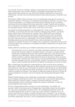 2
Rede Bibliotecas Escolares
Biblioteca escolar e trabalho colaborativo
em conjunto. Os temas confiança, diálogo e negociação são recorrentes na literatura
sobre colaboração, mas construir relações de verdadeira colaboração não é fácil e
exige grande envolvimento, por isso, apesar do trabalho colaborativo ser hoje muito
referenciado, não são muito numerosas as práticas desta natureza que se constituem nas
escolas.
Para Callison (1999, citado por Russel, s/d), em colaboração cada parceiro cumpre um
papel bem definido; é necessário um planeamento abrangente; liderança, recursos, riscos
e controlo partilhados; e as relações de trabalho devem estender-se por um período
continuado de tempo relativamente longo, para terem impacto. Russell (s/d) acrescenta
que um programa de trabalho colaborativo é complexo e as mudanças que se operam na
sua evolução requerem tempo, pelo menos, entre dois e cinco anos.
As relações de trabalho baseadas na colaboração têm, ainda, de ser espontâneas e
voluntárias; os envolvidos têm de sentir vontade e interesse pela partilha e, ao mesmo
tempo, devem estar empenhados na mudança. Novo (2008) refere que o trabalho
colaborativo exige que os professores estejam motivados e para isso é necessária
a existência de um ambiente onde as pessoas estejam dispostas a ajudar-se umas
às outras. Para além disso, a colaboração, como diz Small (2002), implica tanto uma
interdependência mútua como respeito mútuo e está relacionada com uma certa
dispersão do trabalho no tempo e no espaço, não o sujeitando a calendários formais nem
a horários rígidos que condicionem as relações de trabalho colaborativo e as façam sentir
como coercivas.
Roldão (2007:27) considera que o trabalho colaborativo entre os professores se estrutura:
essencialmente como um processo de trabalho articulado e pensado em conjunto,
que permite alcançar melhor os resultados visados, com base no enriquecimento
trazido pela interação dinâmica de vários saberes específicos e de vários processos
cognitivos em colaboração. Implica conceber estrategicamente a finalidade que
orienta as tarefas e organizar adequadamente todos os dispositivos dentro do grupo
que permitam: alcançar com mais sucesso o que se pretende; ativar o mais possível
as potencialidades de todos os participantes; ampliar o conhecimento construído por
cada um pela introdução de elementos resultantes da interação com todos os outros.
Mas a colaboração não exige que a participação de cada um tenha de ser equitativa
(Muronaga e Harada,1999). Cada parceiro deve participar naquilo que lhe for requerido ou
onde possa ser mais útil a sua intervenção. No entanto, todos devem ter uma participação
equitativa no que diz respeito às tomadas de decisão, no que ao trabalho do grupo ou ao
material a preparar diz respeito. Uma relação é colaborativa apenas quando um grupo de
pessoas trabalha em conjunto, mas numa relação não hierarquizada (Boavida e Ponte,
2002).
Sheperd (2004) distingue entre cooperação, coordenação e colaboração, afirmando
que as relações colaborativas incluem: um compromisso; uma estrutura organizacional
desenvolvida em conjunto; papéis e relações claramente definidos; controlo e
responsabilidade mútua no processo; partilha de recursos e benefícios; e meios de
comunicação formais a vários níveis.
O termo colegialidade também emerge com o de colaboração. Lima (2002), por
exemplo, refere-se constantemente à colegialidade, associando-a àquilo que considera
ser uma cultura colaborativa na escola. Assim, se a colegialidade docente, dentro de
uma determinada escola, for forte, ou seja, se os seus membros interagirem com um
número significativo de colegas, se essas interações forem frequentes, e se as relações
abrangerem um conjunto diverso de áreas da vida profissional, então pode-se considerar
que existe colaboração. No fundo, o termo colegialidade está relacionado com a ideia de
 