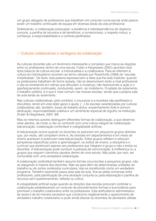 3
Rede Bibliotecas Escolares
Biblioteca escolar e trabalho colaborativo
um grupo alargado de professores que trabalham em conjunto numa escola onde parece
existir um trabalho continuado de equipa em diversas áreas da vida profissional.
Sintetizando, a colaboração pressupõe: a existência e interdependência de objetivos
comuns; a partilha de recursos e de benefícios; o compromisso; o respeito mútuo; a
confiança; a responsabilidade e o controlo partilhados.
> Culturas colaborativas e vantagens da colaboração
As culturas docentes são um fenómeno interessante e complexo que marca as relações
entre os professores dentro de uma escola. Fullan e Hargreaves (2001) apontam dois
tipos básicos de cultura escolar: a individualista e a colaborativa. Para se referirem à
cultura do individualismo recorrem ao termo utilizado por Rosenholtz (1989) de “escolas
imobilizadas”. De facto, esta palavra expressa bem a ideia que lhe está implícita: quando
os professores trabalham de forma isolada, não se desenvolvem tanto a nível profissional
e vão-se enredando em rotinas que dificultam a mudança, não favorecendo a ação e o
aperfeiçoamento continuado, conduzindo, assim, ao imobilismo. O estado de isolamento,
o trabalho solitário, é o que é mais comum nas nossas escolas, sendo que a própria sala
de aula tende ao isolamento.
Nas culturas colaborativas, pelo contrário, o insucesso e a incerteza são partilhados e
discutidos, tendo em vista obter apoio e ajuda. (…) As escolas caracterizadas por culturas
colaborativas são, também, locais de trabalho árduo, empenhamento forte e comum,
dedicação, responsabilidade coletiva e um sentimento especial de orgulho na instituição.
(Fullan & Hargreaves, 2001: 89)
Mas os mesmos autores distinguem diferentes formas de colaboração, a que devemos
estar atentos, de modo a não os confundir com uma cultura integral de colaboração:
balcanização, colaboração confortável e colegialidade artificial.
A balcanização ocorre quando os docentes se associam em pequenos grupos distintos
que, por vezes, até competem entre si. As divisões em departamentos e em níveis de
ensino acentuam e potenciam esta balcanização. Estes grupos refletem e reforçam
perspetivas específicas sobre a aprendizagem, os estilos de ensino, a disciplina e o
currículo que pertencem apenas aos professores que integram o grupo e não a todos os
docentes. A balcanização pode conduzir à pobreza de comunicação, à indiferença ou a
grupos que seguem caminhos opostos dentro de uma escola. Não pode, por isso, ser
confundida com uma verdadeira colaboração.
A colaboração confortável também assume formas circunscritas a pequenos grupos, não
se alargando à maioria dos docentes. Não vai para além de determinadas unidades de
trabalho ou de certos conteúdos curriculares, não se constituindo como um verdadeiro
programa. Também raramente passa pela sala de aula, fica-se pelas conversas entre
professores, pela planificação de uma atividade conjunta ou pela elaboração e partilha de
recursos sem questionamento, reflexão ou crítica.
A colegialidade artificial surge quando as direções das escolas procuram controlar a
colaboração estabelecendo um conjunto de procedimentos formais e burocráticos para
promover o trabalho colaborativo entre os professores. Este artificialismo administrativo
às vezes é de tal maneira excessivo que condiciona negativamente o aparecimento de
verdadeiro trabalho colaborativo e pode ainda desviar os docentes de atividades válidas
 