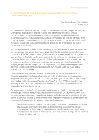 5
Rede Bibliotecas Escolares
Fazer leitores na era --digital: o contributo da biblioteca escolar
 A promoção da leitura recreativa como domínio de intervenção
da biblioteca escolar
Reading itself promotes reading.
Krashen, 2004
A promoção da leitura recreativa, ou seja, da leitura livre, realizada por prazer, assume
um lugar de destaque nos planos de ação das bibliotecas escolares, através
de um conjunto de iniciativas que compreendem agentes e suportes diferentes
e se materializam na realização de atividades de divulgação do livro, do contacto entre
o leitor e o autor, da apresentação do livro através de feiras ou da Internet, da discussão
à volta da leitura e do livro, da interação com o texto ou da dinamização de clubes
de leitores, entre outras.
Tal destaque deve-se à consciencialização assumida, entre vários autores e mediadores,
de que a leitura pela leitura desempenha um papel fundamental no desenvolvimento
da literacia. Krashen (2004) e Atwell (2007), nos vários estudos levados a cabo, concluem
que um leitor se faz leitor lendo, que é através do ato de ler de forma independente
que uma pessoa se torna um leitor mais hábil e, quase de forma espontânea, melhora
o seu desempenho a nível da expressão escrita e oral, do domínio de vocabulário
e de regras gramaticais, adquirindo um conjunto de capacidades que lhe permitem
dominar outras competências imprescindíveis num mundo cada vez mais global
e dominado pela novidade.
Cabe aqui frisar que, quando falamos de promoção da leitura, referimo-nos a um
conceito muito abrangente que ultrapassa um outro, muitas vezes a ele associado:
atividades de animação da leitura. O conceito de promoção da leitura é um termo amplo,
associado a políticas culturais (Cerrillo, Larrañaga  Yubero, 2002), que pode incluir
estratégias e técnicas que permitem fazer leitores, a que habitualmente chamamos
atividades de animação da leitura.
Se atentarmos na definição apresentada por Neves et al. (2008) no estudo realizado
em Portugal, Práticas de Promoção da Leitura nos Países da OCDE, constatamos que,
de facto, os autores incluem nas práticas de promoção da leitura a proximidade do leitor
com o suporte de leitura e o envolvimento deste no próprio processo, subentendendo-se
nesta definição a inclusão de práticas de animação da leitura:
Consideram-se ainda práticas que, de um modo continuado, pretendem aproximar
os potenciais leitores dos diversos suportes de leitura, criando uma relação
entre as ações a desenvolver e o público-alvo, transformando-o em sujeito ativo,
numa tentativa de, assim, formar leitores e diminuir, a médio e longo prazo, os níveis
de iliteracia. (idem: 10)
 