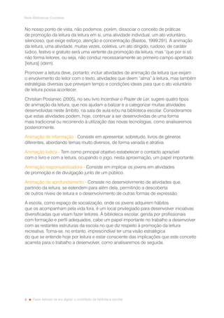 6
Rede Bibliotecas Escolares
Fazer leitores na era digital: o contributo da biblioteca escolar
No nosso ponto de vista, não podemos, porém, dissociar o conceito de práticas
de promoção da leitura da leitura em si, uma atividade individual, um ato voluntário,
silencioso, que exige esforço, atenção e concentração (Bastos, 1999:291). A animação
da leitura, uma atividade, muitas vezes, coletiva, um ato dirigido, ruidoso, de caráter
lúdico, festivo e gratuito será uma vertente da promoção da leitura, mas “que por si só
não forma leitores, ou seja, não conduz necessariamente ao primeiro campo apontado
[leitura] (idem).
Promover a leitura deve, portanto, incluir atividades de animação da leitura que exijam
o envolvimento do leitor com o texto, atividades que deem “alma” à leitura, mas também
estratégias diversas que prevejam tempo e condições ideais para que o ato voluntário
de leitura possa acontecer.
Christian Poslaniec (2005), no seu livro Incentivar o Prazer de Ler, sugere quatro tipos
de animação da leitura, que nos ajudam a balizar e a categorizar muitas atividades
desenvolvidas neste âmbito, na sala de aula e/ou na biblioteca escolar. Consideramos
que estas atividades podem, hoje, continuar a ser desenvolvidas de uma forma
mais tradicional ou recorrendo à utilização das novas tecnologias, como analisaremos
posteriormente.
Animação de informação - Consiste em apresentar, sobretudo, livros de géneros
diferentes, abordando temas muito diversos, de forma variada e atrativa.
Animação lúdica - Tem como principal objetivo estabelecer o contacto aprazível
com o livro e com a leitura, ocupando o jogo, nesta aproximação, um papel importante.
Animação responsabilizadora - Consiste em implicar os jovens em atividades
de promoção e de divulgação junto de um público.
Animação de aprofundamento - Consiste no desenvolvimento de atividades que,
partindo da leitura, se estendem para além dela, permitindo a descoberta
de outros níveis de leitura e o desenvolvimento de outras formas de expressão.
A escola, como espaço de socialização, onde os jovens adquirem hábitos
que os acompanham pela vida fora, é um local privilegiado para desenvolver iniciativas
diversificadas que visam fazer leitores. À biblioteca escolar, gerida por profissionais
com formação e perfil adequados, cabe um papel importante no trabalho a desenvolver
com as restantes estruturas da escola no que diz respeito à promoção da leitura
recreativa. Torna-se, no entanto, imprescindível ter uma visão estratégica
do que se entende hoje por leitura e estar consciente das implicações que este conceito
acarreta para o trabalho a desenvolver, como analisaremos de seguida.
 