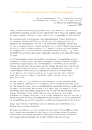 7
Rede Bibliotecas Escolares
Fazer leitores na era --digital: o contributo da biblioteca escolar
 O texto e o leitor do século XXI: novas implicações pedagógicas
As crianças portuguesas têm, e gostam de ter, atividades
muito diversificadas, combinando o físico e o intelectual, o real
e o virtual de modo bem distribuído.
Lages et al., 2007
Como já referimos anteriormente, promover a leitura em pleno século XXI implica ter
em conta as mudanças que se operaram recentemente, tanto no que diz respeito ao tipo
de textos e suportes de leitura, como ao perfil do leitor que pretendemos criar e fidelizar.
Se tendencialmente, a nível nacional, nos estudos já citados (Práticas de Promoção
da Leitura nos Países da OCDE), o conceito de promoção de leitura surge muito
associado ao “código escrito”, ao “livro” e ao “texto escrito”, também é verdade que
os mesmos estudos aludem a práticas que aproximam os leitores “dos diversos suportes
de leitura”, como os jornais e as revistas, e a “iniciativas que visam promover a leitura
na perspetiva das novas Tecnologias da Informação e da Comunicação (TIC)” (Neves
et al. 2008:10), demonstrando a equipa responsável não estar alheia às transformações
recentes.
A nível internacional, de resto, vários autores que suportam a nossa reflexão em torno
desta temática indicam que, atualmente, não podemos restringir o conceito de literacia
e de leitura ao código escrito e ao suporte impresso. A realidade que nos circunda
oferece-nos um conjunto de inovações que nos obrigam a encarar o texto não apenas
como uma mensagem escrita em formato de livro, revista ou jornal, mas antes como
uma unidade de comunicação que pode assumir a forma de um texto escrito,
de um discurso, de uma conversação, de um programa de rádio, de um anúncio
publicitário, de uma mensagem de email, de uma fotografia, etc. (Evans, citado
por Larson, 2009).
Ansty  Bull (2006:101) apresentam-nos uma variedade de textos que fazem parte
da vida moderna: os textos visuais, os textos dos media, os textos multimodais, blocos
de informação não linear a que se acede através dos hipertextos, diferentes combinações
de textos ou textos que se apropriam de outros, textos de grupos sociais e culturais
diferentes e textos não filtrados, que podem nem ser autênticos nem credíveis. Falar de
leitura e de literacia implica, portanto, falar de leitura de diferentes tipos textos
e de literacias múltiplas, ou seja, do domínio de competências que permitem descodificar
textos em suporte impresso, mas também em suporte eletrónico ou ao vivo, assim como
de competências que permitem escolher a estratégia correta para interagir com o texto.
E qual o perfil do leitor, nas nossas escolas e bibliotecas, que pretendemos criar e
fidelizar através da leitura recreativa?
O nosso potencial leitor é um nativo digital, como lhe chama Prensky (2001), um leitor
que inclui nas suas estratégias de leitura ferramentas tecnológicas que não existiam
anteriormente; um leitor que descodifica sistemas semióticos, visuais e multimodais,
com recurso ao texto impresso, mas também ao texto no ecrã da televisão,
 
