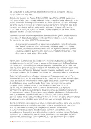8
Rede Bibliotecas Escolares
Fazer leitores na era digital: o contributo da biblioteca escolar
do computador e, cada vez mais, dos tablets e telemóveis, a imagens estáticas
ou em movimento e ao som.
Estudos conduzidos por Asselin  Doiron (2008) e por Prensky (2004) revelam que
os jovens de hoje, nascidos após a década de 80 do século anterior, são participantes
ativos, habituados a interagir com os outros e a tomar decisões, utilizam a tecnologia
de forma natural, recorrendo a competências que rapidamente transferem para o uso
de novas tecnologias, realizam várias tarefas ao mesmo tempo e estão sempre
conectados aos amigos, ligando-se através de páginas pessoais, de redes sociais,
podcasts e outros tipos de publicações.
Também o perfil do jovem leitor português, nesta sociedade global, não se diferencia
muito do perfil dos nativos digitais descritos por Prensky. Lages et al., no estudo
Os estudantes e a leitura, (2007:360), afirmam que:
As crianças portuguesas têm, e gostam de ter, atividades muito diversificadas,
combinando o físico e o intelectual, o real e o virtual de modo bem distribuído.
Estamos perante pessoas mais interessadas em experimentar tudo o que têm
à sua disposição do que em excluir recursos, nomeadamente quando se trata
de comunicar ou de adquirir informação.
Porém, estes jovens leitores, de acordo com o mesmo estudo (e ressalvando que
os dados se reportam a 2007, um ano apenas após o lançamento do Plano Nacional
de Leitura), são jovens com hábitos de leitura pouco consolidados: no 3º ciclo, 29%
dos inquiridos gostavam pouco ou nada de ler, metade nunca conversava sobre livros
com os amigos, 30% nunca discutia artigos de jornais ou revistas no seu grupo
de amigos e apenas 8% dos alunos discutia com os professores sobre as suas leituras.
Estes dados foram alvo de reflexão e justificaram ações concertadas entre o Plano
Nacional de Leitura e a Rede de Bibliotecas Escolares que têm, através de um conjunto
vasto de iniciativas, tentado alterar esta situação, adequando a sua linha de ação
à realidade que se vai reconfigurando. Cabe, neste momento, reforçar a ideia
de que a missão de fazer leitores é uma missão ambiciosa, que depende
de um conjunto de fatores e ações duradoiras e consistentes, que implicam
conhecimento e pró-atividade por parte dos profissionais que trabalham diariamente
com as crianças e jovens. Programas como os referidos são inputs muito importantes
mas que devem ter continuidade no tempo, de modo a ser possível avaliar
os seus efeitos. Isto é particularmente verdadeiro, se tivermos em conta o fator mudança
já várias vezes aqui referido e as consequências para a promoção da leitura.
Como demonstram vários estudos, a leitura recreativa apresenta-se como uma excelente
estratégia para desenvolver todo um conjunto vasto de outras literacias, na medida
em que a leitura recreativa regular, feita por prazer, conduz a mais leitura
e a uma melhoria significativa de saberes que permitem ao leitor fazer novas
aprendizagens, desenvolver uma atitude crítica e reflexiva perante o mundo. No fundo,
através da leitura recreativa acreditamos que é possível construir um perfil de “leitor
cosmopolita”, como advoga Dioníso (2004:71), ou seja, de um leitor que “se serve
 