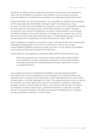 9
Rede Bibliotecas Escolares
Fazer leitores na era --digital: o contributo da biblioteca escolar
dos textos, de todos os textos, sejam eles dos velhos livros ou dos novos eletrónicos,
sejam eles do quotidiano ou artísticos, para perceber o que se passa à sua volta,
num uso filtrado por um ideal de uma vida digna e de realização pessoal para todos”.
Importa aqui frisar que “ler é compreender”, uma competência complexa que ultrapassa
a mera capacidade de descodificar os códigos, sejam ele o linguístico, o visual
ou outros. O nosso leitor cosmopolita será, portanto, um leitor que compreende e interage
de forma ativa com as leituras que faz, que lê textos literários em suporte impresso
ou eletrónico, que conhece os clássicos e os autores contemporâneos, que lê jornais
e revistas em papel e online, que interpreta a mensagem de um quadro e de um filme,
que se diverte a ler banda desenhada, que utiliza, na interpretação que faz do que lê,
as suas experiências, expetativas e conhecimentos prévios. (Solé, 1992:17)
Estas mudanças em relação ao conceito de “texto” e ao perfil do leitor têm, naturalmente,
implicações pedagógicas na forma como promovemos a leitura: por um lado,
no que respeita à seleção de leituras a sugerir, por outro, no que respeita às atividades
de animação da leitura que habitualmente realizamos.
A este propósito, comungamos da opinião de Mata (2009:112) quando afirma que
Todos los professores son maestros de lectura, todos están comprometidos
em su promoción. Limitar el significado de la lectura a de los textos literários
y encargar su promoción a los professores de lengua y literatura es un error
y una grave limitación,
o que obriga as escolas e as bibliotecas escolares a repensar algumas opções.
Do mesmo modo, torna-se imperativo que as atividades de animação da leitura que,
desejavelmente, contribuem para criar leitores, sejam realizadas tendo em conta o perfil
do leitor atual e o conceito abrangente de “texto”, não esquecendo que colocar os alunos
em contacto com o texto apenas não soluciona o problema; “también es necessário
enseñar a pensar y a hablar sobre los textos”, como afirma Colomer (2001:14). À figura
do mediador, no âmbito deste artigo, o professor bibliotecário, é atribuído um papel
central no contexto de trabalho que realiza na escola em colaboração com a direção,
os outros docentes, as famílias e a comunidade.
 