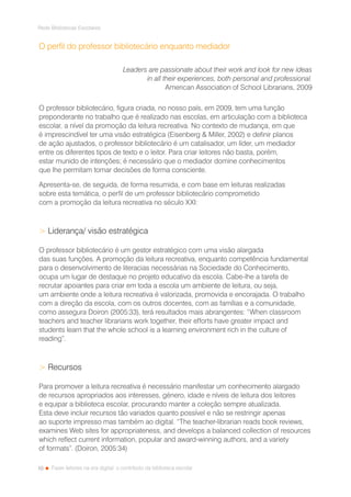 10
Rede Bibliotecas Escolares
Fazer leitores na era digital: o contributo da biblioteca escolar
O perfil do professor bibliotecário enquanto mediador
Leaders are passionate about their work and look for new ideas
in all their experiences, both personal and professional.
American Association of School Librarians, 2009
O professor bibliotecário, figura criada, no nosso país, em 2009, tem uma função
preponderante no trabalho que é realizado nas escolas, em articulação com a biblioteca
escolar, a nível da promoção da leitura recreativa. No contexto de mudança, em que
é imprescindível ter uma visão estratégica (Eisenberg  Miller, 2002) e definir planos
de ação ajustados, o professor bibliotecário é um catalisador, um líder, um mediador
entre os diferentes tipos de texto e o leitor. Para criar leitores não basta, porém,
estar munido de intenções; é necessário que o mediador domine conhecimentos
que lhe permitam tomar decisões de forma consciente.
Apresenta-se, de seguida, de forma resumida, e com base em leituras realizadas
sobre esta temática, o perfil de um professor bibliotecário comprometido
com a promoção da leitura recreativa no século XXI:
 Liderança/ visão estratégica
O professor bibliotecário é um gestor estratégico com uma visão alargada
das suas funções. A promoção da leitura recreativa, enquanto competência fundamental
para o desenvolvimento de literacias necessárias na Sociedade do Conhecimento,
ocupa um lugar de destaque no projeto educativo da escola. Cabe-lhe a tarefa de
recrutar apoiantes para criar em toda a escola um ambiente de leitura, ou seja,
um ambiente onde a leitura recreativa é valorizada, promovida e encorajada. O trabalho
com a direção da escola, com os outros docentes, com as famílias e a comunidade,
como assegura Doiron (2005:33), terá resultados mais abrangentes: “When classroom
teachers and teacher librarians work together, their efforts have greater impact and
students learn that the whole school is a learning environment rich in the culture of
reading”.
 Recursos
Para promover a leitura recreativa é necessário manifestar um conhecimento alargado
de recursos apropriados aos interesses, género, idade e níveis de leitura dos leitores
e equipar a biblioteca escolar, procurando manter a coleção sempre atualizada.
Esta deve incluir recursos tão variados quanto possível e não se restringir apenas
ao suporte impresso mas também ao digital. “The teacher-librarian reads book reviews,
examines Web sites for appropriateness, and develops a balanced collection of resources
which reflect current information, popular and award-winning authors, and a variety
of formats”. (Doiron, 2005:34)
 