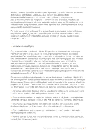 11
Rede Bibliotecas Escolares
Fazer leitores na era --digital: o contributo da biblioteca escolar
A leitura de obras de caráter literário — pela riqueza de que estão imbuídas em termos
de temáticas abordadas e vocabulário que contêm, pela possibilidade
de intertextualidade que proporcionam ou pelo contributo que representam
para o desenvolvimento do imaginário — devem ser uma prioridade, mas torna-se
necessário acautelar que a leitura de textos informativos sobre temáticas diversas pode
interessar mais a alguns leitores, assim como a pintura ou o cinema pode iniciar outros
na decifração do código linguístico.
Por outro lado, é importante garantir a acessibilidade a recursos de outras bibliotecas,
disponibilizar hiperligações para bases de dados virtuais e fontes da Web, incluindo
sítios com audiolivros e livros digitais, jornais e revistas em linha ou outros sítios de
comprovado valor.
 Iniciativas/ estratégias
Enquanto mediador, o professor bibliotecário precisa de desenvolver iniciativas que
incentivem os leitores a ler, a ouvir e a escrever por prazer (atividades associadas
ao ato de ler). Para fazer leitores, não podemos ter a veleidade de pensar que basta ter
uma biblioteca bem apetrechada ou uma página Web com hiperligações para recursos
interessantes; é necessário falar com os jovens sobre o que leem, encorajá-los
a expressarem-se (oralmente, por escrito, presencialmente, à distância, na aula,
na biblioteca, em grupo, sozinhos), tornando-se “eles próprios agentes do projeto,
assumindo-se como sujeitos ativos, motores do próprio processo e não meros
espetadores, exteriores à própria ação, e nesta condição sujeitos passivos relativamente
à atividade desenvolvida”. (Prole, 2008)
De entre um vasto leque de atividades de animação da leitura, o professor bibliotecário,
em articulação com outros agentes da escola, pode desenvolver atividades de animação
de informação, lúdicas, responsabilizadoras ou de aprofundamento, seguindo a tipologia
proposta por Poslaniec. Devemos ter em conta que muitas atividades propostas podem
ser dinamizadas recorrendo, com frequência, às novas tecnologias. Eis alguns exemplos:
•	Aproximar a biblioteca dos seus leitores, criando uma biblioteca no recreio, num outro
local da escola ou disponibilizando parte do seus recursos online;
•	Desenvolver um serviço de sugestões de leitura e de solicitação de novas aquisições
(utilizando o blogue, as redes sociais, o sítio Web da biblioteca, o email ou o telemóvel);
•	Dinamizar pequenas palestras, com escritores ou outras personalidades, à volta
dos livros, da pintura, de filmes, textos informativos de jornais ou de revistas;
•	Criar uma biblioteca sonora, gravando histórias (em podcast) ou disponibilizando
hiperligações para audiolivros;
•	Partilhar com os alunos, nos seus smartphones, tablets ou outros dispositivos móveis,
livros digitais de acesso gratuito;
 