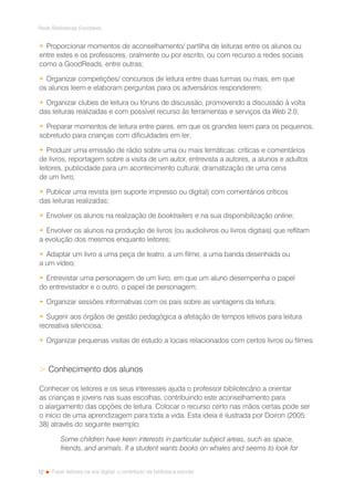 12
Rede Bibliotecas Escolares
Fazer leitores na era digital: o contributo da biblioteca escolar
•	Proporcionar momentos de aconselhamento/ partilha de leituras entre os alunos ou
entre estes e os professores, oralmente ou por escrito, ou com recurso a redes sociais
como a GoodReads, entre outras;
•	Organizar competições/ concursos de leitura entre duas turmas ou mais, em que
os alunos leem e elaboram perguntas para os adversários responderem;
•	Organizar clubes de leitura ou fóruns de discussão, promovendo a discussão à volta
das leituras realizadas e com possível recurso às ferramentas e serviços da Web 2.0;
•	Preparar momentos de leitura entre pares, em que os grandes leem para os pequenos,
sobretudo para crianças com dificuldades em ler;
•	Produzir uma emissão de rádio sobre uma ou mais temáticas: críticas e comentários
de livros, reportagem sobre a visita de um autor, entrevista a autores, a alunos e adultos
leitores, publicidade para um acontecimento cultural, dramatização de uma cena
de um livro;
•	Publicar uma revista (em suporte impresso ou digital) com comentários críticos
das leituras realizadas;
•	Envolver os alunos na realização de booktrailers e na sua disponibilização online;
•	Envolver os alunos na produção de livros (ou audiolivros ou livros digitais) que reflitam
a evolução dos mesmos enquanto leitores;
•	Adaptar um livro a uma peça de teatro, a um filme, a uma banda desenhada ou
a um vídeo;
•	Entrevistar uma personagem de um livro, em que um aluno desempenha o papel
do entrevistador e o outro, o papel de personagem;
•	Organizar sessões informativas com os pais sobre as vantagens da leitura;
•	Sugerir aos órgãos de gestão pedagógica a afetação de tempos letivos para leitura
recreativa silenciosa;
•	Organizar pequenas visitas de estudo a locais relacionados com certos livros ou filmes.
 Conhecimento dos alunos
Conhecer os leitores e os seus interesses ajuda o professor bibliotecário a orientar
as crianças e jovens nas suas escolhas, contribuindo este aconselhamento para
o alargamento das opções de leitura. Colocar o recurso certo nas mãos certas pode ser
o início de uma aprendizagem para toda a vida. Esta ideia é ilustrada por Doiron (2005:
38) através do seguinte exemplo:
Some children have keen interests in particular subject areas, such as space,
friends, and animals. If a student wants books on whales and seems to look for
 