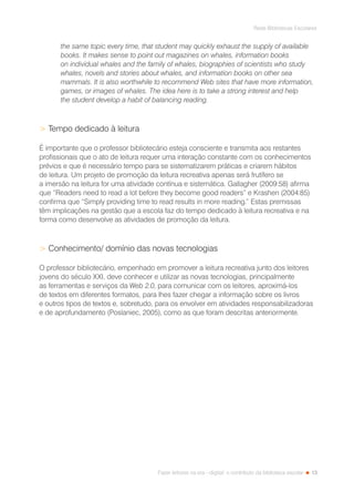 13
Rede Bibliotecas Escolares
Fazer leitores na era --digital: o contributo da biblioteca escolar
the same topic every time, that student may quickly exhaust the supply of available
books. It makes sense to point out magazines on whales, information books
on individual whales and the family of whales, biographies of scientists who study
whales, novels and stories about whales, and information books on other sea
mammals. It is also worthwhile to recommend Web sites that have more information,
games, or images of whales. The idea here is to take a strong interest and help
the student develop a habit of balancing reading.
 Tempo dedicado à leitura
É importante que o professor bibliotecário esteja consciente e transmita aos restantes
profissionais que o ato de leitura requer uma interação constante com os conhecimentos
prévios e que é necessário tempo para se sistematizarem práticas e criarem hábitos
de leitura. Um projeto de promoção da leitura recreativa apenas será frutífero se
a imersão na leitura for uma atividade contínua e sistemática. Gallagher (2009:58) afirma
que “Readers need to read a lot before they become good readers” e Krashen (2004:85)
confirma que “Simply providing time to read results in more reading.” Estas premissas
têm implicações na gestão que a escola faz do tempo dedicado à leitura recreativa e na
forma como desenvolve as atividades de promoção da leitura.
 Conhecimento/ domínio das novas tecnologias
O professor bibliotecário, empenhado em promover a leitura recreativa junto dos leitores
jovens do século XXI, deve conhecer e utilizar as novas tecnologias, principalmente
as ferramentas e serviços da Web 2.0, para comunicar com os leitores, aproximá-los
de textos em diferentes formatos, para lhes fazer chegar a informação sobre os livros
e outros tipos de textos e, sobretudo, para os envolver em atividades responsabilizadoras
e de aprofundamento (Poslaniec, 2005), como as que foram descritas anteriormente.
 