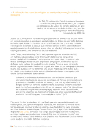 14
Rede Bibliotecas Escolares
Fazer leitores na era digital: o contributo da biblioteca escolar
 A utilização das novas tecnologias ao serviço da promoção da leitura
recreativa
La Web 2.0 es joven. Muchas de suas herramientas aún
no están maduras y no se han explorado por completo
sus aplicaciones. Su uso en los portales depende, en gran
medida, de las necesidades de las instituciones y también
de la imaginación de los bibliotecários.
Iglesia García, 2009:158
Apesar de a utilização das novas tecnologias já ser alvo de reflexão e de estudos vários
em contexto educativo, a abordagem a esta temática, no âmbito da promoção da leitura
recreativa, quer no que concerne ao papel da biblioteca escolar, quer a nível curricular,
é ainda pouco explorada. É possível que este facto se fique a dever à celeridade com
que tudo acontece e à existência de alguns mitos em relação à utilização das ferramentas
e serviços da Web 2.0 no fomento da leitura e da escrita.
Javier Celaya, no VI Workshop CALSI 2007, que teve lugar em novembro de 2007
em Valência, subordinado ao tema “Información digital: nuevas perspectivas
en la sociedad del conocimiento”, esclarece que um destes mitos consiste na ideia
de que a utilização destes serviços empobrece a linguagem, incentivando ao uso
de frases muito curtas e de vocabulário muito simples. Porém, o autor, consciente
de que os jovens escrevem imenso nos blogues, nas redes socias e em página pessoais,
levanta esta questão: em vez de termos uma atitude negativa perante tudo o que é
tecnologia, porque não aproveitar as competências naturais dos nossos potenciais
leitores para as melhorar e as rentabilizar?
Aunque aún no existen suficientes estudios com evidencias cientificas que
demuestren la eficacia de las nuevas tecnologias a la hora de fomentar la lectura
y la escritura, sí podemos afirmar, sin embargo, que toda aquella actividad que
tenga o conlleve un elemento electrónico tiene assegurado un interés inicial por
parte de los jóvenes y adolescentes. En vez de pasarnos todo el dia diciendo que
las nuevas tecnologias reducen el leguage y alejan los libros de los chavales,
por qué no utilizarmos los medios electrónicos para atraer su curiosidad hacia el
contenido de los libros y para fomentar el placer de leer? (p.3)
Este ponto de vista tem também sido partilhado por outros especialistas nacionais
e estrangeiros, que, apesar de algumas incertezas, têm apostado no uso das novas
tecnologias para promover a leitura e a escrita. João Paulo Cotrim, numa entrevista
ao Jornal de Letras, conduzida por Carolina Freitas (2011), a propósito do lançamento
do projeto Cata Livros, afirma que “No campo da promoção da leitura infantojuvenil,
as coisas mudam a uma velocidade extraordinária, e as certezas são poucas”, mas
tal facto não o impediu de ter investido num projeto a nível nacional que utiliza a Internet
como aliada na promoção da leitura recreativa.
 