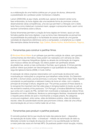 18
Rede Bibliotecas Escolares
Fazer leitores na era digital: o contributo da biblioteca escolar
ou a elaboração de uma história coletiva por um grupo de alunos, oferecendo
a possibilidade de o professor poder monitorizar o trabalho.
Larson (2009:256), já aqui citada, acredita que, apesar de estarem ainda numa
fase embrionária, os livros digitais são uma excelente forma de promover a leitura,
desenvolvendo várias competências, uma vez que permitem a interação com o texto,
tanto física como intelectual: é possível inserir, apagar e acrescentar texto, assim como
escrever comentários sobre a leitura.
Outras ferramentas permitem a criação de livros digitais em ficheiro .epub (um dos
formatos padrão dos livros digitais), o que as torna mais interessantes se pensarmos
na possibilidade de publicação e na facilidade de acesso através de uma grande
variedade de dispositivos eletrónicos como o computador, o smartphone ou o tablet.
São exemplos destas ferramentas: Sigil, Calibre, iBooks Author, ActiveTextbook, Papyrus.
 Ferramentas para construir e partilhar filmes
O Windows Movie Maker é um software que permite a edição de vídeos, sem grandes
conhecimentos de informática. Estes podem ser realizados com câmaras de vídeo,
apenas com máquinas fotográficas digitais ou através da combinação de imagens
com música e efeitos de animação. Os vídeos podem ser partilhados através
de plataformas, sendo a mais conhecida o YouTube, que é gratuita. O Vimeo permite
publicar vídeos que podem ser descarregados e cuja qualidade de visualização,
segundo Iglesia  García (2009), é muito melhor.
A realização de vídeos originais relacionados com a promoção da leitura tem sido
incentivada por instituições ou programas que trabalham neste âmbito. Em Setembro
de 2010, o School Library Journal promoveu o concurso “New Book Video Trailer Awards”,
convidando os participantes a realizarem trailers de livros em vídeo, com o objetivo
principal de encorajar à leitura, alegando que “The primary purpose of these awards is
to recognize the important role that video plays in bringing readers to books as well as
the wonderful creativity of the producers.” Em Portugal, a iniciativa Bibliofilmes Festival,
que conta com o apoio do PNL, também tem incentivado a realização de vídeos/ filmes
baseados em livros, bibliotecas, literatura ou personagens literárias, ressalvando sempre
o respeito pelos direitos de autor e incentivando a criação própria. As categorias
a concurso englobam, entre outras, vídeo de biblioteca pública, vídeo de biblioteca
escolar, vídeo de aula/atividade escolar para promover a leitura, vídeo de uma crítica/
recomendação de um livro e melhor trailer de um livro.
 Ferramentas para produzir e partilhar podcasts
O conceito podcast (termo que resulta da fusão das palavras Ipod − dispositivo
de reprodução de áudio/ vídeo – e broadcast – método de transmissão de rádio ou
televisão) consiste na criação de arquivos de som e na sua distribuição na Internet,
a maior parte das vezes em formato MP3. Os podcasts podem incluir locução, música,
 