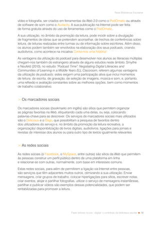 19
Rede Bibliotecas Escolares
Fazer leitores na era --digital: o contributo da biblioteca escolar
vídeo e fotografia, ser criados em ferramentas da Web 2.0 como o PodOmatic ou através
de software de som como o Audacity. A sua publicação na Internet pode ser feita
de forma gratuita através do uso de ferramentas como o PodOmatic.
A sua utilização, no âmbito da promoção da leitura, pode incidir sobre a divulgação
de fragmentos de obras que se pretendem aconselhar, de trechos de conferências sobre
leitura, de leituras realizadas entre turmas ou de informação sobre escritores. Além disso,
os alunos podem também ser envolvidos na elaboração dos seus podcasts, criando
audiolivros, como acontece na iniciativa Conta-nos uma história!
As vantagens da utilização do podcast para desenvolver nos alunos as literacias múltiplas
chegam-nos também do estrangeiro através de alguns estudos neste âmbito. Smythe
e Neufeld (2010), no estudo “Podcast Time”: Negotiating Digital Literacies and
Communities of Learning in a Middle Years ELL Classroom, referem algumas vantagens
da utilização de podcasts: estes exigem uma participação ativa que inclui momentos
de leitura, de escrita, de gravação, de seleção de imagens, música e som, e, portanto,
uma reflexão e avaliação constantes sobre as melhores opções, bem como momentos
de trabalho colaborativo.
 Os marcadores sociais
Os marcadores sociais (bookmarks em inglês) são sítios que permitem organizar
as páginas favoritas na Web, etiquetando cada uma delas, ou seja, colocando
palavras-chave para as descrever. Os serviços de marcadores sociais mais utilizados
são o Delicious e o Diigo, que possibilitam a pesquisa de favoritos dentro
dos utilizadores do serviço e, no âmbito da promoção da leitura recreativa, a
organização/ disponibilização de livros digitais, audiolivros, ligações para jornais e
revistas de interesse dos alunos ou para outro tipo de textos igualmente relevantes
 As redes sociais
As redes sociais (o Facebook, o MySpace, entre outras) são sítios da Web que permitem
às pessoas construir um perfil público dentro de uma plataforma em linha
e relacionar-se com outras, normalmente, com base em interesses comuns.
Estas redes sociais, para além de permitirem a ligação via Internet entre pessoas,
são serviços que têm adjacentes muitos outros, otimizando a sua utilização. Enviar
mensagens, criar grupos de trabalho, colocar hiperligações para sítios, escrever notas,
criar eventos, alojar e partilhar fotografias, utilizar o serviço de mensagens instantâneas,
partilhar e publicar vídeos são exemplos dessas potencialidades, que podem ser
rentabilizadas para promover a leitura.
 