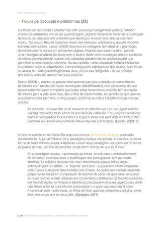 20
Rede Bibliotecas Escolares
Fazer leitores na era digital: o contributo da biblioteca escolar
 Fóruns de discussão e plataformas LMS
Os fóruns de discussão e plataformas LMS (Learning management system), também
chamadas ambientes virtuais de aprendizagem, podem claramente fomentar a promoção
da leitura, se utilizados em ambiente que favoreça o envolvimento dos alunos com
o texto. No estudo Reader response meets new literacies: empowering readers in online
learning communities, Larson (2009) descreve as vantagens de trabalhar a promoção
da leitura com os alunos em ambientes digitais, frisando que esse trabalho permite
uma interação constante do aluno com o texto e deste com os colegas sobre o conteúdo
da leitura, principalmente quando são utilizadas plataformas de aprendizagem que
permitem a comunicação síncrona. Na sua opinião, numa discussão literária tradicional
o professor dirige a conversação, com participações esporádicas dos alunos; num fórum,
os alunos têm uma participação mais ativa, já que são obrigados a ler as opiniões
dos outros antes de emitirem as suas próprias.
Doiron (2009), o mentor do projeto internacional que visa a criação de comunidades
de leitores com recurso às novas tecnologias (WorldReaders), está consciente de que
pouco sabemos sobre o impacto que todas estas ferramentas poderão ter na criação
de leitores para a vida, mas isso não o inibe de experimentar, no sentido de que apenas
a experiência nos permitirá, a longo prazo, confirmar ou não a importância das nossas
opções:
As educator, we have little or no research on effective ways to use digital tools for
reading motivation, tools which we are basically unfamiliar. This project considered
that the best solution for educators is to get in there and work with students in the
platforms and online environments where they feel comfortable. (Doiron, 2009: 2)
A mesma opinião emite Daniel Sampaio na crónica Ler nos dias de hoje, publicada
recentemente no jornal Público. Se o paradigma mudou, na opinião do cronista, a nossa
forma de fazer leitores deverá adaptar-se a esse novo paradigma, sob pena de no futuro,
os jovens de hoje, adultos de amanhã, ainda lerem menos do que se lê hoje:
Se o paradigma mudou, a promoção da leitura, crucial para o desenvolvimento
do cérebro e essencial para a qualificação dos portugueses, tem de mudar
também. As edições deveriam ser mais direcionadas para a leitura digital,
sobretudo para os tablets – o “suporte” do futuro – e poderiam conter entrevistas
com o autor e imagens relacionadas com o texto. As ações nas escolas deveriam
proporcionar leitura em computador de trechos de obras de qualidade, enquanto
as redes sociais seriam utilizadas em comentários partilhados de leituras acessíveis
em formato digital. As livrarias e bibliotecas precisariam de outra organização, onde
não faltaria a leitura conjunta em computador e o apoio ao preço fixo do livro.
A continuar sem mudar nada, os filhos de hoje, quando chegarem a adultos, ainda
lerão menos do que os seus pais. (Sampaio, 2014)
 