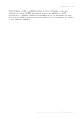 21
Rede Bibliotecas Escolares
Fazer leitores na era --digital: o contributo da biblioteca escolar
Partilhamos da opinião de ambos os autores, como se verifica pela posição que
defendemos neste artigo. Mas acreditamos, também, que a biblioteca escolar,
uma estrutura inovadora e catalisadora da mudança, pode, em articulação com outras
estruturas, contribuir de forma eficaz para a missão difícil, mas desafiadora, de continuar
a fazer leitores na era digital.
 