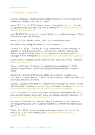 22
Rede Bibliotecas Escolares
Fazer leitores na era digital: o contributo da biblioteca escolar
 Referências bibliográficas
American Association of School Librarians. (2009). Empowering learners: Guidelines for
school library media programs. Chicago, Illinois.
Asselin, M.  Doiron, R. (2008). Towards a transformative pedagogy for school libraries
2.0. School Libraries Worldwide, 14(2). [Online]. Retirado de http://asselindoiron.pbworks.
com/f/14_2asselin_doiron.pdf.
Atwell, N. (2007). The reading zone: How to help kids become skilled, passionate, habitual,
critical readers. New York: Scholastic.
Bastos, G. (1999). Literatura infantil e juvenil. Lisboa: Universidade Aberta.
Bibliofilmes. (s.d.). [Online]. Retirado de http://bibliofilmes.com/
Carvalho, A. A., Aguiar, C.  Maciel, R. (2009). Taxonomia de podcasts: da criação à
utilização em contexto educativo, In A. A. Carvalho (Org.). Actas do Encontro sobre
Podcasts (pp. 96-109). Braga: Universidade do Minho. Centro de Investigação em
Educação. [Online]. Retirado de http://repositorium.sdum.uminho.pt/handle/1822/10032.
Casa da Leitura. Fundação Calouste Gulbenkian. (s.d.). Cata livros. [Online]. Retirado de
http://www.catalivros.org/
Celaya, J. (2007). Web 2.0: Marketing o realidad? In Actas del VI Workshop CALSI.
Información digital: Nuevas perspectivas en la sociedad del conocimiento. Valencia:
CALSI.
Cerrillo, P. C., Larrañaga, E. Yubero, S. (2002). Libros, lectores y mediadores: La
formación de los hábitos lectores como proceso de aprendizage. Cuenca: Ediciones de la
Universidad de Castilla-La Mancha.
Colomer, T. (2001). La ensenãnza de la literatura como construción del sentido. Lectura y
vida: Revista Latinoamericana de Lectura, 22(4) , 1-19. [Online]. Retirado de http://www.oei.
es/fomentolectura/ensenanza_literatura_construccion_sentido_colomer.pdf.
Cruz, S.  Carvalho, A. A. A. (2007). Produção de vídeo com o Movie Maker: Um estudo
sobre o envolvimento dos alunos do 9º ano na aprendizagem. [Online]. Retirado de http://
repositorium.sdum.uminho.pt/handle/1822/7152.
DataAngel Policy Research Incorporated. (2009). A dimensão económica da literacia
em Portugal: uma análise. Lisboa: Gabinete de Estatística e Planeamento da Educação
(GEPE)
Dionísio, M. L. (2004). Literatura e escolarização. A construção do leitor cosmopolita.
Palavras, 15 , 67-74. [Online]. Retirado de http://repositorium.sdum.uminho.pt/
handle/1822/8586.
 