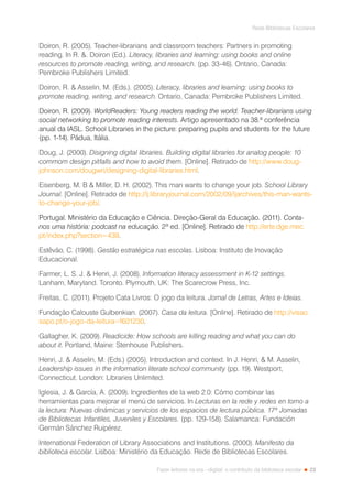 23
Rede Bibliotecas Escolares
Fazer leitores na era --digital: o contributo da biblioteca escolar
Doiron, R. (2005). Teacher-librarians and classroom teachers: Partners in promoting
reading. In R. . Doiron (Ed.). Literacy, libraries and learning: using books and online
resources to promote reading, writing, and research. (pp. 33-46). Ontario, Canada:
Pembroke Publishers Limited.
Doiron, R.  Asselin, M. (Eds.). (2005). Literacy, libraries and learning: using books to
promote reading, writing, and research. Ontario, Canada: Pembroke Publishers Limited.
Doiron, R. (2009). WorldReaders: Young readers reading the world. Teacher-librarians using
social networking to promote reading interests. Artigo apresentado na 38.ª conferência
anual da IASL. School Libraries in the picture: preparing pupils and students for the future
(pp. 1-14). Pádua, Itália.
Doug, J. (2000). Disigning digital libraries. Building digital libraries for analog people: 10
commom design pitfalls and how to avoid them. [Online]. Retirado de http://www.doug-
johnson.com/dougwri/designing-digital-libraries.html.
Eisenberg, M. B  Miller, D. H. (2002). This man wants to change your job. School Library
Journal. [Online]. Retirado de http://lj.libraryjournal.com/2002/09/ljarchives/this-man-wants-
to-change-your-job/.
Portugal. Ministério da Educação e Ciência. Direção-Geral da Educação. (2011). Conta-
nos uma história: podcast na educação. 2ª ed. [Online]. Retirado de http://erte.dge.mec.
pt/index.php?section=439.
Estêvão, C. (1998). Gestão estratégica nas escolas. Lisboa: Instituto de Inovação
Educacional.
Farmer, L. S. J.  Henri, J. (2008). Information literacy assessment in K-12 settings.
Lanham, Maryland. Toronto. Plymouth, UK: The Scarecrow Press, Inc.
Freitas, C. (2011). Projeto Cata Livros: O jogo da leitura. Jornal de Letras, Artes e Ideias.
Fundação Calouste Gulbenkian. (2007). Casa da leitura. [Online]. Retirado de http://visao.
sapo.pt/o-jogo-da-leitura=f601230.
Gallagher, K. (2009). Readicide: How schools are killing reading and what you can do
about it. Portland, Maine: Stenhouse Publishers.
Henri, J.  Asselin, M. (Eds.) (2005). Introduction and context. In J. Henri,  M. Asselin,
Leadership issues in the information literate school community (pp. 19). Westport,
Connecticut. London: Libraries Unlimited.
Iglesia, J.  García, A. (2009). Ingredientes de la web 2.0: Cómo combinar las
herramientas para mejorar el menú de servicios. In Lecturas en la rede y redes en torno a
la lectura: Nuevas dinámicas y servicios de los espacios de lectura pública. 17ª Jornadas
de Bibliotecas Infantiles, Juveniles y Escolares. (pp. 129-158). Salamanca: Fundación
Germán Sánchez Ruipérez.
International Federation of Library Associations and Institutions. (2000). Manifesto da
biblioteca escolar. Lisboa: Ministério da Educação. Rede de Bibliotecas Escolares.
 