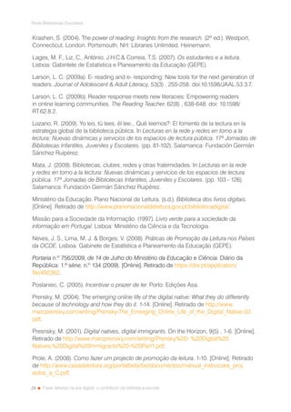 24
Rede Bibliotecas Escolares
Fazer leitores na era digital: o contributo da biblioteca escolar
Krashen, S. (2004). The power of reading: Insights from the research. (2ª ed.). Westport,
Connecticut. London. Portsmouth, NH: Libraries Unlimited. Heinemann.
Lages, M. F., Liz, C., António, J.H.C. Correia, T.S. (2007). Os estudantes e a leitura.
Lisboa: Gabintete de Estatística e Planeamento da Educação (GEPE).
Larson, L. C. (2009a). E- reading and e- responding: New tools for the next generation of
readers. Journal of Adolescent  Adult Literacy, 53(3) , 255-258. doi:10.1598/JAAL.53.3.7.
Larson, L. C. (2009b). Reader response meets new literacies: Empowering readers
in online learning communities. The Reading Teacher, 62(8) , 638-648. doi: 10.1598/
RT.62.8.2.
Lozano, R. (2009). Yo leo, tú lees, él lee... Qué leemos?: El fomento de la lectura en la
estrategia global de la biblioteca pública. In Lecturas en la rede y redes en torno a la
lectura: Nuevas dinámicas y servicios de los espacios de lectura pública. 17ª Jornadas de
Bibliotecas Infantiles, Juveniles y Escolares. (pp. 81-102). Salamanca: Fundación Germán
Sánchez Ruipérez.
Mata, J. (2009). Bibliotecas, clubes, redes y otras fraternidades. In Lecturas en la rede
y redes en torno a la lectura: Nuevas dinámicas y servicios de los espacios de lectura
pública. 17ª Jornadas de Bibliotecas Infantiles, Juveniles y Escolares. (pp. 103 - 126).
Salamanca: Fundación Germán Sánchez Ruipérez.
Ministério da Educação. Plano Nacional de Leitura. (s.d.). Biblioteca dos livros digitais.
[Online]. Retirado de http://www.planonacionaldeleitura.gov.pt/bibliotecadigital/
Missão para a Sociedade da Informação. (1997). Livro verde para a sociedade da
informação em Portugal. Lisboa: Ministério da Ciência e da Tecnologia
Neves, J. S., Lima, M. J.  Borges, V. (2008). Práticas de Promoção da Leitura nos Países
da OCDE. Lisboa: Gabinete de Estatística e Planeamento da Educação (GEPE).
Portaria n.º 756/2009, de 14 de Julho do Ministério da Educação e Ciência. Diário da
República: 1.ª série, n.º 134 (2009). [Online]. Retirado de https://dre.pt/application/
file/492362.
Poslaniec, C. (2005). Incentivar o prazer de ler. Porto: Edições Asa.
Prensky, M. (2004). The emerging online life of the digital native: What they do differently
because of technology and how they do it. 1-14. [Online]. Retirado de http://www.
marcprensky.com/writing/Prensky-The_Emerging_Online_Life_of_the_Digital_Native-03.
pdf.
Presnsky, M. (2001). Digital natives, digital immigrants. On the Horizon, 9(5) , 1-6. [Online].
Retirado de http://www.marcprensky.com/writing/Prensky%20-	%20Digital%20
Natives,%20Digital%20Immigrants%20-%20Part1.pdf.
Prole, A. (2008). Como fazer um projecto de promoção da leitura. 1-10. [Online]. Retirado
de http://www.casadaleitura.org/portalbeta/bo/documentos/manual_instrucoes_proj	
ectos_a_C.pdf.
 