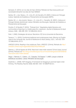 25
Rede Bibliotecas Escolares
Fazer leitores na era --digital: o contributo da biblioteca escolar
Sampaio, D. (2014). Ler nos dias de hoje. [Online]. Retirado de http://www.publico.pt/
sociedade/noticia/ler-nos-dias-de-hoje-1626034
Santos, M. L. dos, Neves, J. S., Lima, M. J. Carvalho, M. (2007). A leitura em Portugal.
Lisboa: Gabinete de Estatística e Planeamento da Educação (GEPE).
Santos, M. L. L. dos (coord.), Neves, J. S., Lima, M. J., Carvalho, M. (2007). A leitura em
Portugal [Versão electrónica]. Lisboa: Ministério da Educação. Gabinete de Estatística e
Planeamento da Educação.
Smythe, S.  Neufeld, P. (2010). “Podcast time”: Negotiating digital literacies and
communities of learning in a middle years ELL classroom. Journal of Adolescent  Adult
Literacy, 53(6) , 488-496. DOI: 10.1598/JAAL.53.6.5.
Solé, I. (1992). Estrategias de lectura. Barcelona: ICE de la Universitat de Barcelona.
Tarasiuk, T. J. (2010). Combining traditional and contemporary texts: Moving my English
class to the computer lab. Journal of Adolescent  Adult Literacy, 53(7) , 543-552. DOI:
10.1598/JAAAL.53.7.2.
UNESCO (2014). Reading in the mobile era. Paris: UNESCO. [Online]. Retirado de http://
unesdoc.unesco.org/images/0022/002274/227436e.pdf
Valenza, J. (30 de Agosto de 2010). New book video trailer awards! School Libary Journal
[Online]. Retirado de http://blog.schoollibraryjournal.com/neverendingsearch/2010/08/30/
new-book-video-trailer-awards/
Veiga, I., Barroso, C., Calixto, J. S., Calçada, T. Gaspar, T. (1997). Lançar a rede de
bibliotecas escolares. Lisboa: Ministério da Educação.
Zawilinski, L. (2009). HOT blogging: A framework for blogging to promote higher order
thinking. The Reading Teacher, 62(8), 650-661. DOI: 10.1598/RT.62.8.3.
 