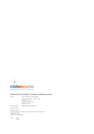 Fazer leitores na era digital: o contributo da biblioteca escolar
Editor		 Rede de Bibliotecas Escolares
		 Avenida 24 de Julho, 140 - 2.ºpiso
		1399-025 Lisboa
		http://www.rbe.mec.pt
		rbe@rbe.mec.pt
Design gráfico	 Rede Bibliotecas Escolares
março de 2015
Ramos, Raquel
Fazer leitores na era digital: o contributo da biblioteca escolar
(Bliblioteca RBE)
ISBN 978-972-96059-9-4
CDU	027.8
	028.6
Rede Bibliotecas Escolares
bibliotecarbe
8
 