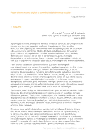 1
Rede Bibliotecas Escolares
Fazer leitores na era --digital: o contributo da biblioteca escolar
Fazer leitores na era digital: o contributo da biblioteca escolar
Raquel Ramos
 Resumo
Que se lee? Como se lee? Actualmente,
el leer ya no significa lo mismo que hace unos ãnos.
Lozano, 2009
A promoção da leitura, em especial da leitura recreativa, continua a ser uma prioridade
entre os agentes governamentais e culturais dos países mais desenvolvidos
do mundo e de organizações internacionais como a Organização para a Cooperação
e Desenvolvimento Económico (OCDE). De facto, estudos diversos demonstram
que a prática da leitura pela leitura contribui, incontestavelmente, para o aumento
da literacia dos cidadãos de um país e, por conseguinte, para a formação
de seres humanos mais capazes de responder aos desafios pessoais e profissionais
com que se deparam na sociedade deste século, marcada por uma mudança constante.
Fazer leitores, capazes de compreenderem o que leem, de interagirem
e de se posicionarem de forma crítica perante o mundo em que vivem, implica, porém,
estar consciente de que a promoção da leitura (no âmbito deste artigo, a leitura
recreativa) deve enquadrar-se num certo contexto temporal e cultural que determina
o tipo de leitor que é necessário cativar. Perante um novo paradigma, em que passámos
de uma cultura alfabética, textual e impressa para uma cultura em que o texto passou
a ser encarado como uma unidade de comunicação com diferentes formas
de expressão, parece-nos, pois, imprudente restringir a promoção da leitura recreativa
ao suporte impresso ou apenas ao formato literatura, assim como não podemos ignorar
o poder que as tecnologias exercem sobre o atual leitor, um nativo digital.
Efetivamente, vivemos hoje um momento híbrido em que a leitura tradicional de um texto
literário ou de outro material impresso convive com a leitura em suportes e formatos
diferentes e, portanto, “Este cambio de paradigma debe provocar cambios en la forma
de programar las actividades de fomento de la lectura” (Lozano, 2009:91). A biblioteca
escolar, como eixo de inovação pedagógica nas instituições educativas, capaz
de contribuir para a formação de leitores hábeis, cosmopolitas e curiosos, não pode
alhear-se desta realidade.
De entre o leque variado de iniciativas que são desenvolvidas no âmbito da literacia
e da leitura, a leitura recreativa ocupa, na biblioteca escolar, um lugar de destaque.
É, por isso, importante que o professor bibliotecário partilhe com as estruturas
pedagógicas da escola uma visão estratégica que inclua, na missão de fazer leitores,
novas abordagens. Ignorar as mudanças que entretanto ocorreram – e que se refletem
no perfil do potencial leitor, na tipologia de textos que se oferecem para leitura, bem
como na forma como se lhes pode aceder – pode comprometer essa missão.
 