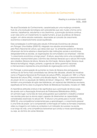 2
Rede Bibliotecas Escolares
Fazer leitores na era digital: o contributo da biblioteca escolar
 O valor inestimável da leitura na Sociedade do Conhecimento
Reading is a window to the world.
ASSL, 2009
Na atual Sociedade do Conhecimento, caracterizada por uma mudança constante,
fruto de uma revolução tecnológica sem precedentes que veio mudar a forma como
vivemos, trabalhamos, estudamos e nos divertimos, a promoção da leitura continua
a ser vista como um investimento no capital humano, já que as práticas de literacia
surgem, em vários estudos realizados, associadas ao conceito de crescimento
económico e desenvolvimento social equilibrado.
Esta constatação é confirmada pelo estudo A Dimensão Económica da Literacia
em Portugal: Uma Análise (2009:10), integrado nos estudos encomendados
pelo Plano Nacional de Leitura, que deixa claro que “os ambientes pobres em literacia
influenciam de forma adversa o desempenho das instituições sociais e económicas,
designadamente as escolas, as organizações da comunidade e as empresas”, inibindo
“o crescimento económico a longo prazo”. A leitura, assumida como uma competência
transversal, imprescindível para o domínio das diversas literacias que o século XXI impõe
aos cidadãos (literacia da leitura, literacia da informação, literacia digital, literacia visual,
literacia tecnológica), integra, portanto, a agenda de vários governos nacionais
e internacionais e representa uma prioridade de organizações como a OCDE.
Em Portugal, a preocupação de aumentar os níveis de literacia dos portugueses
verificou-se de forma mais consolidada nas últimas três décadas, através de iniciativas
como o Programa Nacional de Promoção da Leitura (PNPL), lançado em 1997, e o Plano
Nacional de Leitura (PNL), iniciado uma década depois. “A criação e o desenvolvimento
do prazer de ler e a aquisição de hábitos de leitura” (Veiga et al., 1997:7) representam
também uma prioridade de ação das bibliotecas, em especial das bibliotecas escolares,
espelhada de forma clara no programa Rede de Bibliotecas Escolares, iniciado em 1996.
A importância atribuída à leitura é tão significativa que a promoção da leitura surge,
de acordo com a Associação Americana de Professores Bibliotecários (AASL),
em primeiro lugar, numa lista de nove pressupostos que sustentam o trabalho a realizar
nas escolas para que os alunos sejam capazes de desenvolver as capacidades
consideradas essenciais no século XXI. “A leitura é uma janela para o mundo” (AASL,
2009:12), uma competência fundamental para a aprendizagem, o crescimento pessoal
e uma fonte de prazer. Ler e compreender a informação em todos os formatos (impresso,
vídeo ou imagem) e em todos os contextos é um indicador de sucesso na escola
e ao longo da vida, uma competência transversal que conduz a novas aprendizagens,
ou seja, ao domínio de outras literacias.
 