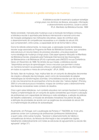 3
Rede Bibliotecas Escolares
Fazer leitores na era --digital: o contributo da biblioteca escolar
 A biblioteca escolar e a gestão estratégica da mudança
A biblioteca escolar é essencial a qualquer estratégia
a longo prazo nos domínios da literacia, educação, informação
e desenvolvimento económico, social e cultural.
IFLA. Manifesto da Biblioteca Escolar, 1999
Nesta sociedade, marcada pela mudança a que a revolução tecnológica conduziu,
a biblioteca escolar é apontada pela literatura internacional e nacional como eixo
de inovação pedagógica nas instituições educativas, capaz de contribuir para
o desenvolvimento de competências necessárias a um cidadão do século XXI,
que compreendem, entre outras, a capacidade de ler de forma hábil e crítica.
Como foi referido anteriormente, no nosso país, a valorização recente da biblioteca
escolar surge associada ao Programa da Rede de Bibliotecas Escolares, que considera
esta estrutura um recurso básico do processo educativo, uma peça essencial
numa estratégia de mudança a longo prazo. Este papel aparece reforçado no Manifesto
da Biblioteca Escolar, preparado pela Federação Internacional das Associações
de Bibliotecários e de Bibliotecas (IFLA) e aprovado pela UNESCO na sua Conferência
Geral, em Novembro de 1999. No âmbito da sua missão, a biblioteca escolar
“disponibiliza serviços de aprendizagem, livros e recursos que permitem a todos
os membros tornarem-se pensadores críticos e utilizadores efetivos da informação
em todos os suportes e meios de comunicação”. (IFLA, 2000).
De facto, falar de mudança, hoje, implica falar de um conjunto de alterações decorrentes
da criação e utilização das tecnologias, assim como da necessidade de adaptar
metodologias às transformações ocorridas. Uma biblioteca escolar que não se adapta
e não cria mecanismos de acompanhar a forma de estar dos “nativos digitais” (Prensky,
2001) é uma estrutura pouco inovadora, incapaz de contribuir para o desenvolvimento
das literacias necessárias neste contexto de desafios.
Criar e gerir estas bibliotecas, num contexto educativo nem sempre favorável à mudança,
implica a implementação de um conjunto de ações consistentes que incluem a alocação
de profissionais com capacidade de liderança e visão estratégica, a adoção de práticas
de trabalho colaborativo, a inclusão de atividades inovadoras nos planos de ação,
a definição de prioridades de acordo com as exigências da sociedade do século XXI
e a implementação de práticas de autoavaliação.
Atualmente, em Portugal, com a publicação da Portaria n.º 756/2009, de 14 de julho,
podemos contar com a presença de profissionais (professores bibliotecários)
a quem cabe, entre outras funções, “favorecer o desenvolvimento de hábitos e
competências de leitura, da literacia da informação e das competências digitais,
trabalhando colaborativamente com todas as estruturas do agrupamento ou escola não
agrupada” (artigo 3.º).
 