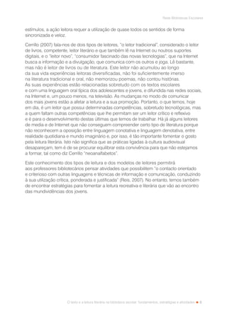 5
Rede Bibliotecas Escolares
O texto e a leitura literária na biblioteca escolar: fundamentos, estratégias e atividades
estímulos, a ação leitora requer a utilização de quase todos os sentidos de forma
sincronizada e veloz.
Cerrillo (2007) fala-nos de dois tipos de leitores, “o leitor tradicional”, considerado o leitor
de livros, competente, leitor literário e que também lê na Internet ou noutros suportes
digitais, e o “leitor novo”, “consumidor fascinado das novas tecnologias”, que na Internet
busca a informação e a divulgação, que comunica com os outros e joga. Lê bastante,
mas não é leitor de livros ou de literatura. Este leitor não acumulou ao longo
da sua vida experiências leitoras diversificadas, não foi suficientemente imerso
na literatura tradicional e oral, não memorizou poemas, não contou histórias.
As suas experiências estão relacionadas sobretudo com os textos escolares
e com uma linguagem oral típica dos adolescentes e jovens, e difundida nas redes sociais,
na Internet e, um pouco menos, na televisão. As mudanças no modo de comunicar
dos mais jovens estão a afetar a leitura e a sua promoção. Portanto, o que temos, hoje
em dia, é um leitor que possui determinadas competências, sobretudo tecnológicas, mas
a quem faltam outras competências que lhe permitam ser um leitor crítico e reflexivo
e é para o desenvolvimento destas últimas que temos de trabalhar. Há já alguns leitores
de media e de Internet que não conseguem compreender certo tipo de literatura porque
não reconhecem a oposição entre linguagem conotativa e linguagem denotativa, entre
realidade quotidiana e mundo imaginário e, por isso, é tão importante fomentar o gosto
pela leitura literária. Isto não significa que as práticas ligadas à cultura audiovisual
desapareçam, tem é de se procurar equilibrar esta convivência para que não estejamos
a formar, tal como diz Cerrillo “neoanalfabetos”.
Este conhecimento dos tipos de leitura e dos modelos de leitores permitirá
aos professores bibliotecários pensar atividades que possibilitem “o contacto orientado
e criterioso com outras linguagens e técnicas de informação e comunicação, conduzindo
à sua utilização crítica, ponderada e justificada” (Reis, 2007). No entanto, temos também
de encontrar estratégias para fomentar a leitura recreativa e literária que vão ao encontro
das mundividências dos jovens.
 
