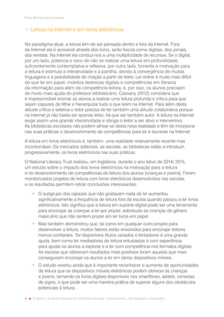 6
Rede Bibliotecas Escolares
O texto e a leitura literária na biblioteca escolar: fundamentos, estratégias e atividades
 Leitura na Internet e em livros eletrónicos
No paradigma atual, a leitura tem de ser pensada dentro e fora da Internet. Fora
da Internet ela é acessível através dos livros, tanto físicos como digitais, dos jornais,
das revistas. Na Internet ela conduz-nos a uma multiplicidade de recursos. Se o digital,
por um lado, potencia o risco de não se realizar uma leitura em profundidade,
suficientemente contemplativa e reflexiva, por outro lado, fomenta a motivação para
a leitura e estimula a interatividade e a partilha, devido à convergência de muitas
linguagens e à possibilidade de criação a partir do texto. Ler online é muito mais difícil
do que ler em papel, mobiliza destrezas digitais e competências em literacia
da informação para além da competência leitora, e, por isso, os alunos precisam
de muito mais ajuda do professor bibliotecário. Cassany (2012) considera que
é imprescindível ensinar os alunos a realizar uma leitura profunda e crítica para que
sejam capazes de filtrar e hierarquizar tudo o que leem na Internet. Para além desta
atitude crítica e seletiva o leitor precisa de ter também uma atitude colaborativa porque
na Internet já não basta ser apenas leitor, há que ser também autor. A leitura na Internet
exige assim uma grande interatividade e obriga o leitor a ser ativo e interventivo.
As bibliotecas escolares não podem alhear-se desta nova realidade e têm de incorporar
nas suas práticas o desenvolvimento de competências para ler e escrever na Internet.
A leitura em livros eletrónicos é, também, uma realidade relativamente recente mas
incontornável. Os mercados editoriais, as escolas, as bibliotecas estão a introduzir,
progressivamente, os livros eletrónicos nas suas práticas.
O National Literacy Trust realizou, em Inglaterra, durante o ano letivo de 2014/ 2015,
um estudo sobre o impacto dos livros eletrónicos na motivação para a leitura
e no desenvolvimento de competências de leitura dos alunos (crianças e jovens). Foram
monitorizados projetos de leitura com livros eletrónicos desenvolvidos nas escolas
e os resultados permitem retirar conclusões interessantes:
•	 O subgrupo dos rapazes que não gostavam nada de ler aumentou
significativamente a frequência de leitura fora da escola quando passou a ler livros
eletrónicos. Isto significa que a leitura em suporte digital pode ser uma ferramenta
para encorajar as crianças a ler por prazer, sobretudo as crianças do género
masculino que não sentem prazer em ler livros em papel.
•	 Mas também demonstrou que, tal como em qualquer outro projeto para
desenvolver a leitura, muitos fatores estão envolvidos para encorajar leitores
menos confiantes. Ter disponíveis títulos variados e tentadores é uma grande
ajuda, bem como ter mediadores de leitura entusiastas e com experiência
para ajudar os alunos a explorar e a ler com competência nos formatos digitais.
As escolas que obtiveram resultados mais positivos foram aquelas que mais
conseguiram encorajar os alunos a ler em vários dispositivos móveis.
•	 O estudo revelou ainda que é importante reconhecer o aumento de oportunidades
de leitura que os dispositivos móveis eletrónicos podem oferecer às crianças
e jovens, tornando os livros digitais disponíveis nos smartfones, tablets, consolas
de jogos, o que pode ser uma maneira prática de superar alguns dos obstáculos
potenciais à leitura.
 