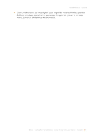 7
Rede Bibliotecas Escolares
O texto e a leitura literária na biblioteca escolar: fundamentos, estratégias e atividades
•	 E que uma biblioteca de livros digitais pode responder mais facilmente a pedidos
de títulos populares, aproximando as crianças do que mais gostam e, por esse
motivo, aumentar a frequência das bibliotecas.
 