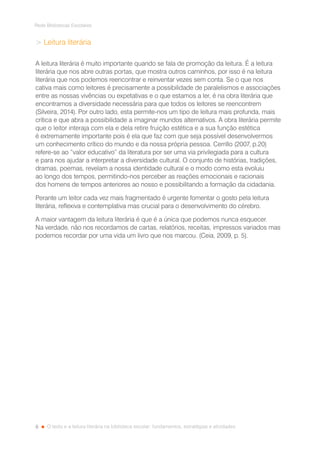 8
Rede Bibliotecas Escolares
O texto e a leitura literária na biblioteca escolar: fundamentos, estratégias e atividades
 Leitura literária
A leitura literária é muito importante quando se fala de promoção da leitura. É a leitura
literária que nos abre outras portas, que mostra outros caminhos, por isso é na leitura
literária que nos podemos reencontrar e reinventar vezes sem conta. Se o que nos
cativa mais como leitores é precisamente a possibilidade de paralelismos e associações
entre as nossas vivências ou expetativas e o que estamos a ler, é na obra literária que
encontramos a diversidade necessária para que todos os leitores se reencontrem
(Silveira, 2014). Por outro lado, esta permite-nos um tipo de leitura mais profunda, mais
crítica e que abra a possibilidade a imaginar mundos alternativos. A obra literária permite
que o leitor interaja com ela e dela retire fruição estética e a sua função estética
é extremamente importante pois é ela que faz com que seja possível desenvolvermos
um conhecimento crítico do mundo e da nossa própria pessoa. Cerrillo (2007, p.20)
refere-se ao “valor educativo” da literatura por ser uma via privilegiada para a cultura
e para nos ajudar a interpretar a diversidade cultural. O conjunto de histórias, tradições,
dramas, poemas, revelam a nossa identidade cultural e o modo como esta evoluiu
ao longo dos tempos, permitindo-nos perceber as reações emocionais e racionais
dos homens de tempos anteriores ao nosso e possibilitando a formação da cidadania.
Perante um leitor cada vez mais fragmentado é urgente fomentar o gosto pela leitura
literária, reflexiva e contemplativa mas crucial para o desenvolvimento do cérebro.
A maior vantagem da leitura literária é que é a única que podemos nunca esquecer.
Na verdade, não nos recordamos de cartas, relatórios, receitas, impressos variados mas
podemos recordar por uma vida um livro que nos marcou. (Ceia, 2009, p. 5).
 