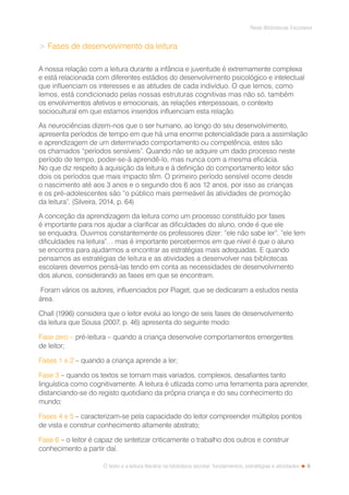 9
Rede Bibliotecas Escolares
O texto e a leitura literária na biblioteca escolar: fundamentos, estratégias e atividades
 Fases de desenvolvimento da leitura
A nossa relação com a leitura durante a infância e juventude é extremamente complexa
e está relacionada com diferentes estádios do desenvolvimento psicológico e intelectual
que influenciam os interesses e as atitudes de cada indivíduo. O que lemos, como
lemos, está condicionado pelas nossas estruturas cognitivas mas não só, também
os envolvimentos afetivos e emocionais, as relações interpessoais, o contexto
sociocultural em que estamos inseridos influenciam esta relação.
As neurociências dizem-nos que o ser humano, ao longo do seu desenvolvimento,
apresenta períodos de tempo em que há uma enorme potencialidade para a assimilação
e aprendizagem de um determinado comportamento ou competência, estes são
os chamados “períodos sensíveis”. Quando não se adquire um dado processo neste
período de tempo, poder-se-á aprendê-lo, mas nunca com a mesma eficácia.
No que diz respeito à aquisição da leitura e à definição do comportamento leitor são
dois os períodos que mais impacto têm. O primeiro período sensível ocorre desde
o nascimento até aos 3 anos e o segundo dos 6 aos 12 anos, por isso as crianças
e os pré-adolescentes são “o público mais permeável às atividades de promoção
da leitura”. (Silveira, 2014, p. 64)
A conceção da aprendizagem da leitura como um processo constituído por fases
é importante para nos ajudar a clarificar as dificuldades do aluno, onde é que ele
se enquadra. Ouvimos constantemente os professores dizer: “ele não sabe ler”, “ele tem
dificuldades na leitura”… mas é importante percebermos em que nível é que o aluno
se encontra para ajudarmos a encontrar as estratégias mais adequadas. E quando
pensamos as estratégias de leitura e as atividades a desenvolver nas bibliotecas
escolares devemos pensá-las tendo em conta as necessidades de desenvolvimento
dos alunos, considerando as fases em que se encontram.
Foram vários os autores, influenciados por Piaget, que se dedicaram a estudos nesta
área.
Chall (1996) considera que o leitor evolui ao longo de seis fases de desenvolvimento
da leitura que Sousa (2007, p. 46) apresenta do seguinte modo:
Fase zero – pré-leitura – quando a criança desenvolve comportamentos emergentes
de leitor;
Fases 1 e 2 – quando a criança aprende a ler;
Fase 3 – quando os textos se tornam mais variados, complexos, desafiantes tanto
linguística como cognitivamente. A leitura é utlizada como uma ferramenta para aprender,
distanciando-se do registo quotidiano da própria criança e do seu conhecimento do
mundo;
Fases 4 e 5 – caracterizam-se pela capacidade do leitor compreender múltiplos pontos
de vista e construir conhecimento altamente abstrato;
Fase 6 – o leitor é capaz de sintetizar criticamente o trabalho dos outros e construir
conhecimento a partir daí.
 