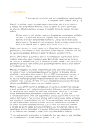 13
Rede Bibliotecas Escolares
O texto e a leitura literária na biblioteca escolar: fundamentos, estratégias e atividades
 Fazer leitores
“E se em vez de exigir leitura o professor decidisse de repente partilhar
o seu prazer de ler?” Pennac (1995, p. 77)
Não são as festas e os grandes eventos que fazem leitores, eles apenas chamam
a atenção para a importância da leitura. O que faz leitores é a prática continuada
da leitura e a biblioteca escolar é o espaço privilegiado, dentro das escolas, para esta
prática:
A leitura na escola está sujeita a processos de avaliação, a estratégias e atividades
pautadas que promovem resultados tangíveis. Estes resultados assinalam
destrezas e níveis de compreensão instantânea. Este tipo de atividades ajuda
a incrementar a informação e inclui mecanismos de compreensão, mas nenhuma
delas, em si mesma, estimula o prazer leitor. (Castro, 2012, p. 30)
Cada um tem de descobrir por si o prazer de ler. Os professores bibliotecários e outros
professores ou mediadores são muito importantes porque inspiram, conduzem, mas são
as experiências pessoais de leitura de cada indivíduo que são determinantes.
Linuesa (2007) diz-nos que uma das técnicas mais eficazes de fazer leitores é oferecer
modelos, sejam eles, pares, professores, pais. Quem é leitor e quem ama a literatura
de certeza que partilhará esse gosto. E é neste sentido que defende que é preciso formar
professores para que sejam leitores, para que conheçam bem a literatura e que saibam
ser mediadores de leitura.
Mas esta mediação de leitura não pode ser feita de forma totalmente escolarizada,
no sentido em que é uma leitura imposta cujo único objetivo é o de avaliar a leitura
através de questionários, fichas, resumos. Pennac (1995) assume-se como um grande
crítico da instituição escola no que diz respeito a esta forma de encarar a promoção
da leitura e defende que para se conquistar leitores tem de se oferecer a leitura como
um prazer e não se deve pedir nada em troca. É necessário criar condições favoráveis,
oferecer possibilidades e esperar que a curiosidade desperte.
Martins e Viana (2009) chamam a atenção para um aspeto que também nos preocupa
e que é a prática de fazer nas bibliotecas animações de leitura em que se investe apenas
na narrativa oral e nas expressões plásticas e musicais ou dramáticas, num caráter
quase de entretenimento, esquecendo completamente o livro. De facto, sem
o contacto direto com o livro e com as palavras as crianças e jovens não fruirão o valor
estético da linguagem. Para promover a leitura autónoma teremos de realizar atividades
que fomentem o contacto direto com o livro. De um outro ponto de vista, se a atividade
se centrar demasiado nos estímulos visuais, auditivos e multimédia, o nosso cérebro
vai preferir concentrar-se nesses estímulos, que são muito mais atrativos e prendem
a atenção, do que na prática da leitura contemplativa, que é muito mais estática. Isto
significa que teremos de equilibrar o tempo que dedicamos a estas atividades em favor
do ato da leitura para conseguirmos que os alunos ganhem hábitos de leitura.
“O recurso à animação só se justifica se o trabalho for de e para o livro, ou seja, o trabalho
do pensamento crítico através da leitura” (Silveira, 2014, p. 92)
 