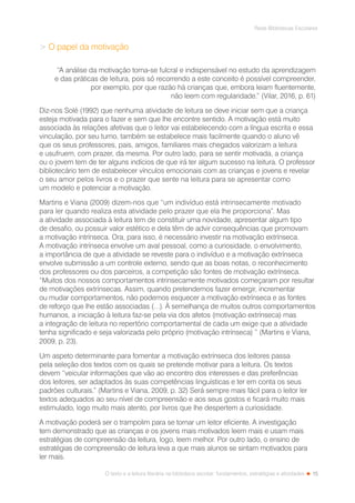 15
Rede Bibliotecas Escolares
O texto e a leitura literária na biblioteca escolar: fundamentos, estratégias e atividades
 O papel da motivação
“A análise da motivação torna-se fulcral e indispensável no estudo da aprendizagem
e das práticas de leitura, pois só recorrendo a este conceito é possível compreender,
por exemplo, por que razão há crianças que, embora leiam fluentemente,
não leem com regularidade.” (Vilar, 2016, p. 61)
Diz-nos Solé (1992) que nenhuma atividade de leitura se deve iniciar sem que a criança
esteja motivada para o fazer e sem que lhe encontre sentido. A motivação está muito
associada às relações afetivas que o leitor vai estabelecendo com a língua escrita e essa
vinculação, por seu turno, também se estabelece mais facilmente quando o aluno vê
que os seus professores, pais, amigos, familiares mais chegados valorizam a leitura
e usufruem, com prazer, da mesma. Por outro lado, para se sentir motivada, a criança
ou o jovem tem de ter alguns indícios de que irá ter algum sucesso na leitura. O professor
bibliotecário tem de estabelecer vínculos emocionais com as crianças e jovens e revelar
o seu amor pelos livros e o prazer que sente na leitura para se apresentar como
um modelo e potenciar a motivação.
Martins e Viana (2009) dizem-nos que “um indivíduo está intrinsecamente motivado
para ler quando realiza esta atividade pelo prazer que ela lhe proporciona”. Mas
a atividade associada à leitura tem de constituir uma novidade, apresentar algum tipo
de desafio, ou possuir valor estético e dela têm de advir consequências que promovam
a motivação intrínseca. Ora, para isso, é necessário investir na motivação extrínseca.
A motivação intrínseca envolve um aval pessoal, como a curiosidade, o envolvimento,
a importância de que a atividade se reveste para o indivíduo e a motivação extrínseca
envolve submissão a um controle externo, sendo que as boas notas, o reconhecimento
dos professores ou dos parceiros, a competição são fontes de motivação extrínseca.
“Muitos dos nossos comportamentos intrinsecamente motivados começaram por resultar
de motivações extrínsecas. Assim, quando pretendemos fazer emergir, incrementar
ou mudar comportamentos, não podemos esquecer a motivação extrínseca e as fontes
de reforço que lhe estão associadas (…). À semelhança de muitos outros comportamentos
humanos, a iniciação à leitura faz-se pela via dos afetos (motivação extrínseca) mas
a integração de leitura no repertório comportamental de cada um exige que a atividade
tenha significado e seja valorizada pelo próprio (motivação intrínseca) ” (Martins e Viana,
2009, p. 23).
Um aspeto determinante para fomentar a motivação extrínseca dos leitores passa
pela seleção dos textos com os quais se pretende motivar para a leitura. Os textos
devem “veicular informações que vão ao encontro dos interesses e das preferências
dos leitores, ser adaptados às suas competências linguísticas e ter em conta os seus
padrões culturais.” (Martins e Viana, 2009, p. 32) Será sempre mais fácil para o leitor ler
textos adequados ao seu nível de compreensão e aos seus gostos e ficará muito mais
estimulado, logo muito mais atento, por livros que lhe despertem a curiosidade.
A motivação poderá ser o trampolim para se tornar um leitor eficiente. A investigação
tem demonstrado que as crianças e os jovens mais motivados leem mais e usam mais
estratégias de compreensão da leitura, logo, leem melhor. Por outro lado, o ensino de
estratégias de compreensão de leitura leva a que mais alunos se sintam motivados para
ler mais.
 